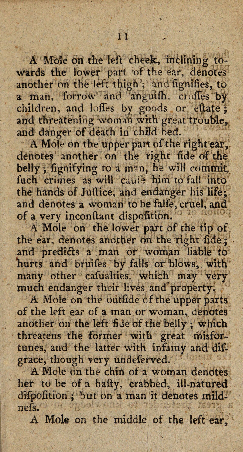 A Mole on the left cheek, inclining to¬ wards the lower part of the ear, denotes another on the left thigh V and fignifies, to a man, forrow and ailguifli, cruffes by children, and Ioffes by goods or e$ate ; and threatening woman with great trouble, and danger of death in chdd bed. A Mole on the upper part of the right ear, denotes another on the right fide of the belly; fignifying to a m?n,t he will commit fuch crimes as will cauie him to fall into the hands of Juflice, and endanger his life; and denotes a woman to be falfe, cruel, and of a very inconftant disposition. 'vi ■■ “L i: A Mole on the lower part of the tip of the ear. denotes another on the right fide; and predicts a man or woman liable to hurts and bruifes bv falls or blows, with jr * many other casualties, which may very much endanger their lives and property. A Mole on the outfide o f the upper parts of the left ear of a man or woman, denotes another on the left fide of the belly ; which threatens the former with great fffisfdr- tunes, and the latter with infamy and dis¬ grace, though very undeferved. A Mole on the chin of a woman denotes her to be of a hafty, crabbed, ill-natured difpofition ; but on a man it denotes mild- nefs. A Mole on the middle of the left ear.