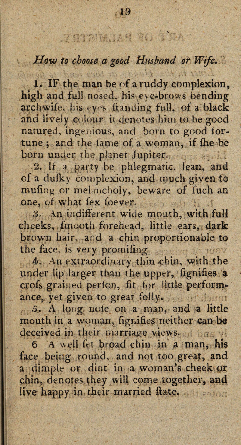 How to choose a good Husband or Wife• 1. IF the man be of a ruddy complexion, high and full nosed* his eye-brows' bending arch wife* his «y^s [landing full, of a black and lively colour it denotes him to be good natured, ingenious, and born to good for¬ tune ; and the fame of a woman, if (he be born under the planet Jupiter, 2. If a party be phlegmatic, lean, and of a dufky complexion, and much given to muling or melancholy, beware of fuch an One, of what fex foever. 3. An indifferent wade mouth, with full cheeks, fmuoth forehead, little ears, dark brown hair, and a chin proportionable to the face, is very promifing 4. An extraordinary thin chin, 'with the under lip larger than the upper, dignifies a crofs grained perfon, fit for little perform¬ ance, yet given to great folly. 5. A long note on a man, and a little mouth in a woman, figrfifies neither can be deceived in their marriage views. * 6 A well fit broad chin in a man, his face being round, and not too great, and a dimple or dint in a woman’s cheek or; chin, denotes they will come together, and live happy in their married date.