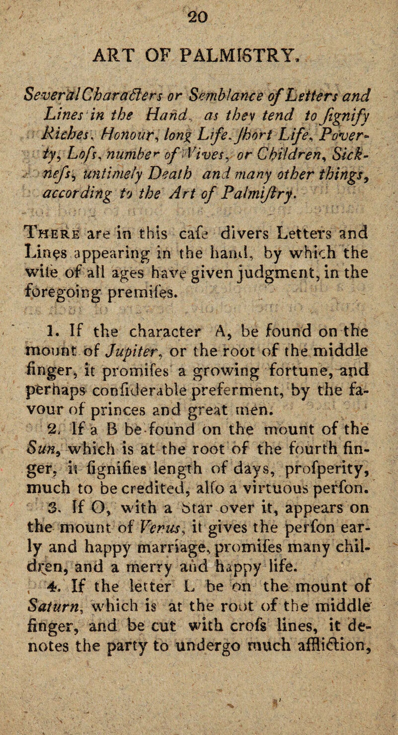 ART OF PALMISTRY, Several Char afters or Semblance of Letters and Lines in the Hand, as they tend to fignify Riches\ Honour, long Lfefhort Life, Paver* iy, Loft, number of ildves. or Children, Sick* nefsj untimely Death and many other things, according to the Art of Palmi/lry. There are in this cafe divers Letters and Lines appearing in the hand, by which the wile of all ages have given judgment, in the foregoing premifes. 1. If the character A, be found on the mount of Jupiter, or the root of the middle finger, it promifes a growing fortune, and perhaps confiderable preferment, by the fa¬ vour of princes and great men. 2. If a B be found on the mount of the Sim9 which is at the root of the fourth fin¬ ger, it fignifies length of days, profperity, much to be credited, aifo a virtuous perfon. 3. If O, with a btar over it, appears on the mount of Venus, it gives the perfon ear¬ ly and happy marriage, promifes many chil¬ dren, and a merry and happy life. ■ 4. If the letter L be on the mount of Saturn, which is at the root of the middle finger, and be cut with crofs lines, it de¬ notes the party to undergo much affli&ion.