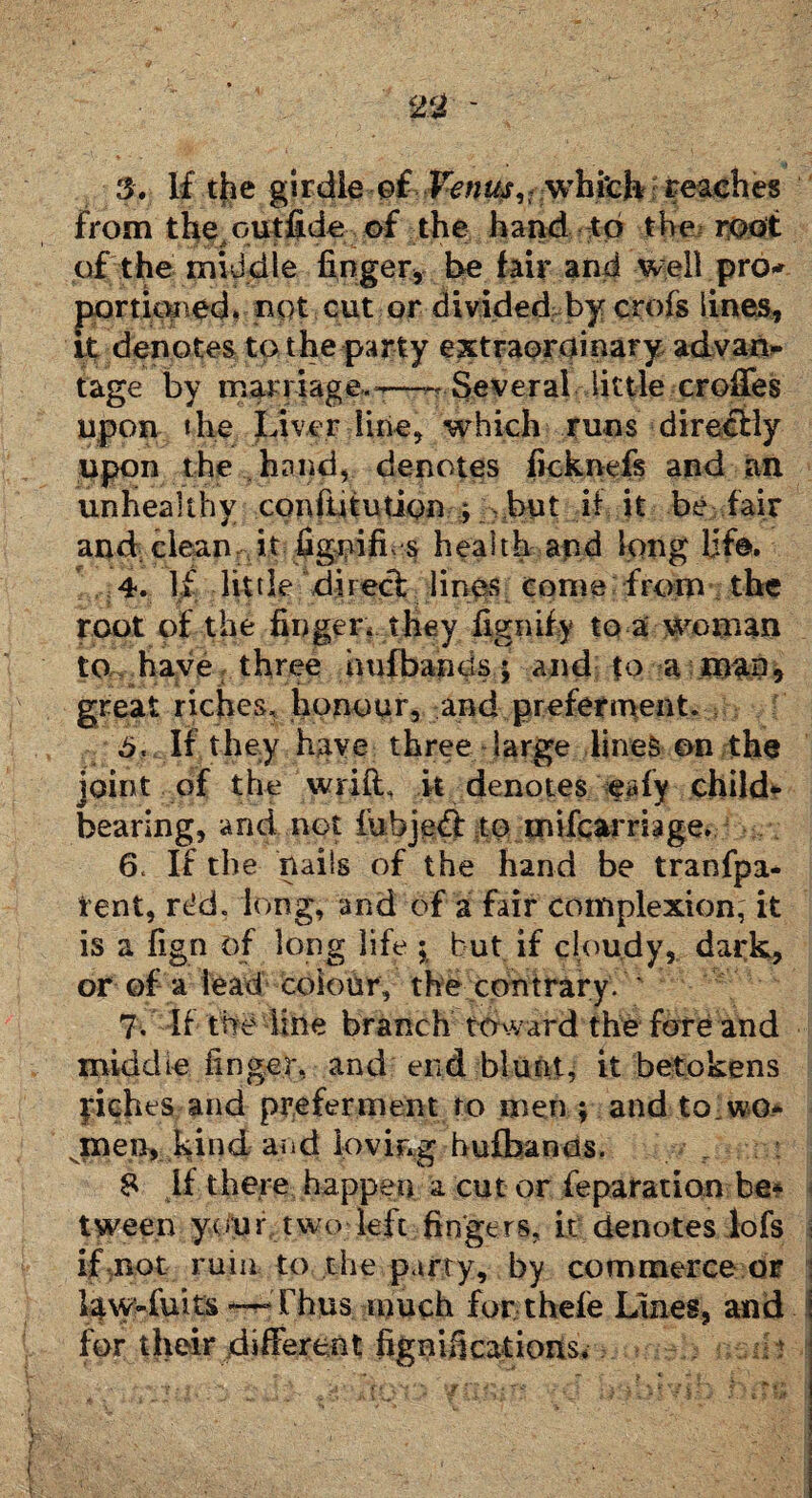 3> If the girdle o€ Venus ^ which reaches from the outfide of the hand to the root of the middle finger, be fair and well pro-' portioned, not cut or divided by crofs lines, it denotes to the party extraordinary advan¬ tage by marriage.-'—^ Several little erodes upon the Liver line, which runs directly upon the .. hand, denotes ficknefs and an unhealthy confUtution ; ?but if it be fair and cleanait fignifi s health apd long Ufa*. 4. If little direct lines come from the root of the finger* they fignify to a woman to have three hufbancis; and to a man, great riches, honour, and preferment. 6. If they have three large lines on the joint of the wrift, k denotes eafy child¬ bearing, and net fubjedf to mifcarriage. 6. If the nails of the hand be tranfpa- fent, rdd. long, and of a fair complexion, it is a fign of long life ; but if cloudy, dark, or of a lead colour, the contrary. ' 7. If the line branch toward the fore and middte finger, and end blunt, it betokens yiches and preferment to men ; and to wo* .men, kind and loving hufbancis. 8 if there happen a cut or feparation be¬ tween your two left fingers, it denotes lofs if not ruin to the party, by commerce or law-fuits — Thus much for thefe Lines, and I for their different fignifications