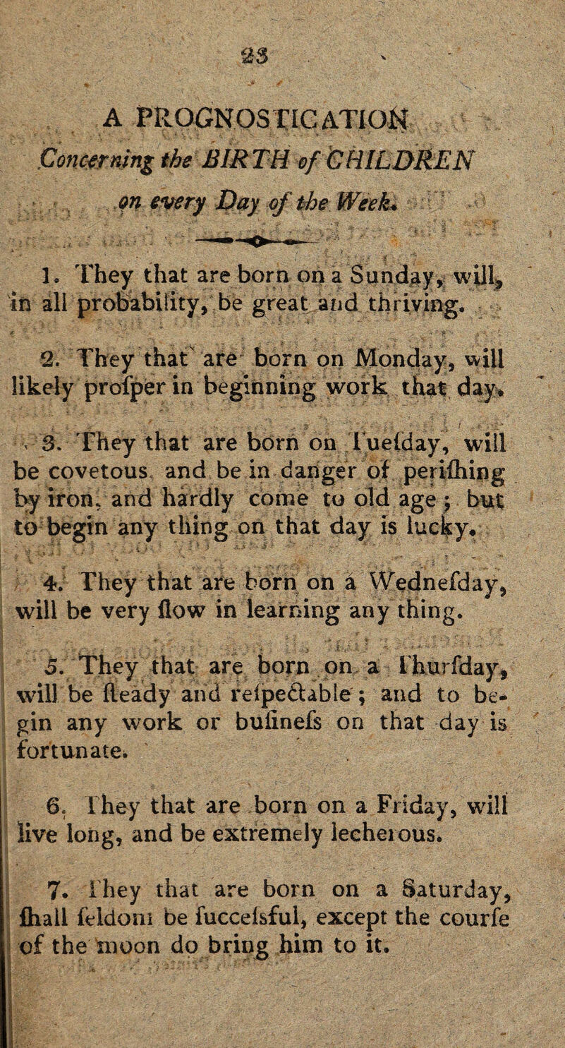 A PPwOGNOS riC ATIOii Concerning the BIRTH of CHILDREN Qn every Day of the Week* ; 3. They that are born on a Sunday, will, in all probability, be great and thriving. 2. They that are born on Monday, will likely profper in beginning work that day* . 3. They that are born on Tuelday, will be covetous and be in danger of perifhing by iron, and hardly come to old age ; but to begin any thing on that day is lucky* . . •' ' 4. They that are born on a Wednefday, will be very flow in learning any thing. 5. They that are born on a Ihurfday, will be fteady and relpe&able ; and to be¬ gin any work or bufinefs on that day is fortunate* 6t They that are born on a Friday, will live long, and be extremely lecherous* 7. ihey that are born on a Saturday, fhall feldoni be fuccefsfui, except the courfe of the moon do bring him to it.