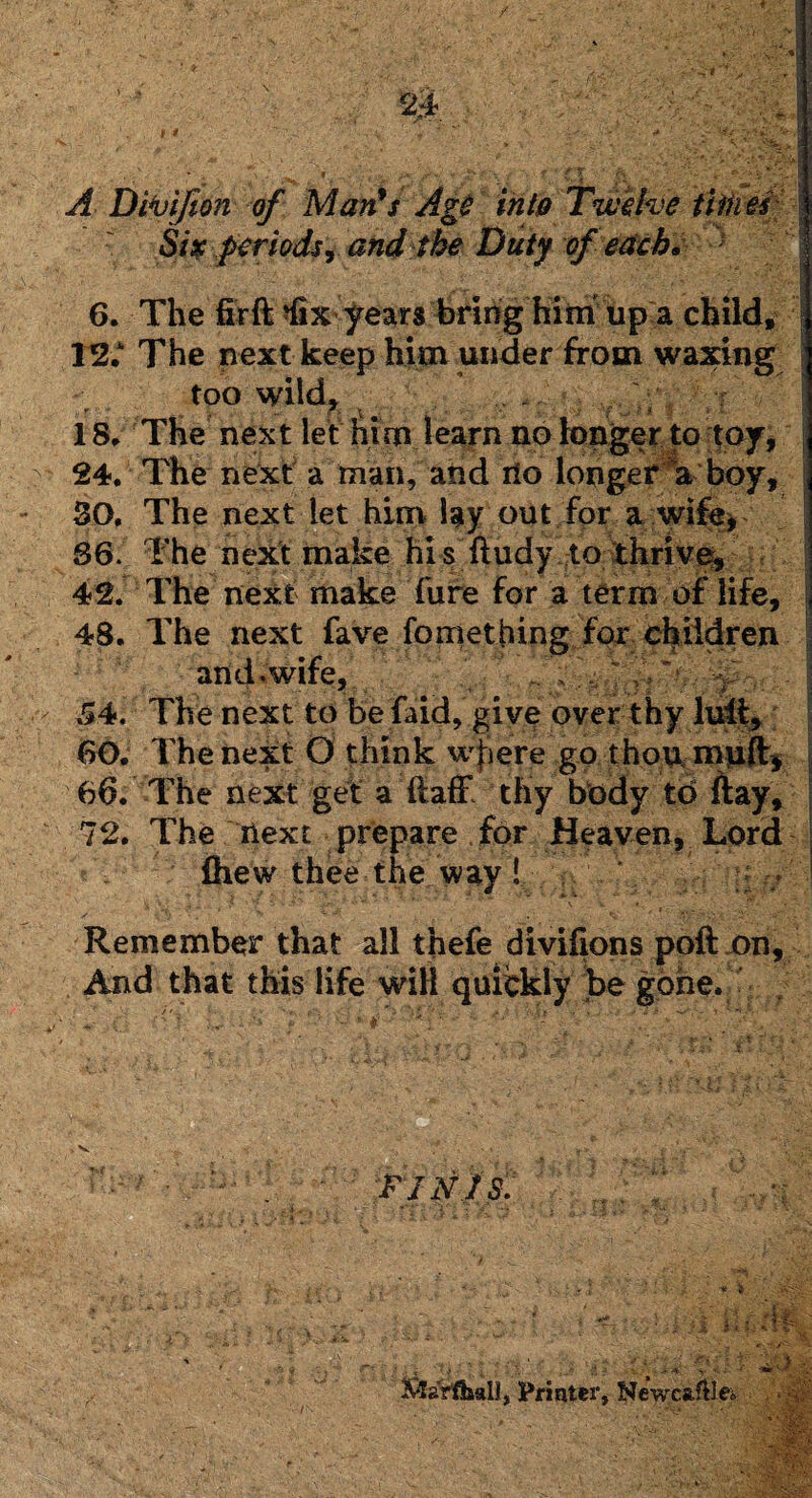 A Divifion of Man’s Age into Twelve titties Six periods, and the Duty of each* } 6. The fir ft ^fix'years bring him up a child, - • a • A ■ /« A ■I 12.* The next keep him under from waxing too wild, . 18* The next let him learn no longer to toy, SO. The next let him lay out for a wife* v 86. The next make hi s ftudy to thrive, 42. The next make fure for a term of life. 48. The next fave fomething for children and.wife, .. ;; 54. The next to be laid, give over thy lull, 60. The next 0 think wfiere go thou muftj 66. The next get a ftaff thy body to flay, 72. The next prepare for Heaven, Lord fhew thee the way! ;; . Remember that all thefe divifions poll on, And that this life will quickly be gone. FINIS. Z.l.f i *?-.(■■ J i ■ i 5 ■' / 'f.£ • '^~7 ^ J if J t } 1[, •- l&a'rllaall, Printer, Newca?Ue» IBM