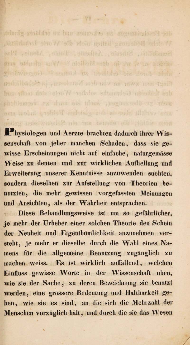 ^Physiologen und Aerzte brachten dadurch ihrer Wis¬ senschaft von jeher manchen Schaden, dass sie ge¬ wisse Erscheinungen nicht auf einfache, naturgemässe Weise zu deuten und zur wirklichen Aufhellung und Erweiterung unserer Kenntnisse anzuwenden suchten, sondern dieselben zur Aufstellung von Theorien be¬ nutzten, die mehr gewissen vorgefassten Meinungen und Ansichten, als der Wahrheit entsprachen. Diese ßehandlungsweise ist um so gefährlicher, je mehr der Urheber einer solchen Theorie den Schein der Neuheit und Eigentümlichkeit anzunehmen ver¬ steht, je mehr er dieselbe durch die Wahl eines Na¬ mens für die allgemeine Benutzung zugänglich zu machen weiss. Es ist wirklich auffallend, welchen Einfluss gewisse Worte in der Wissenschaft üben, wie sie der Sache, zu deren Bezeichnung sie benutzt werden, eine grössere Bedeutung und Haltbarkeit ge¬ ben, wie sie es sind, an die sich die Mehrzahl der Menschen vorzüglich hält, und durch die sie das Wesen