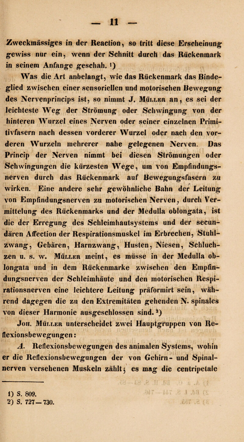 Zweckmässiges in der Reaction, so tritt diese Erscheinung gewiss nur ein, wenn der Schnitt durch das Rückenmark in seinem Anfänge geschah. *) Was die Art anbelangt, wie das Rückenmark das Binde¬ glied zwischen einer sensoriellen und motorischen Bewegung des Nervenprincips ist, so nimmt J. Müller an, es sei der leichteste Weg der Strömung oder Schwingung von der hinteren Wurzel eines Nerven oder seiner einzelnen Primi- tivfasern nach dessen vorderer Wurzel oder nach den vor¬ deren Wurzeln mehrerer nahe gelegenen Nerven. Das Princip der Nerven nimmt bei diesen Strömungen oder Schwingungen die kürzesten Wege, um von Empfindungs¬ nerven durch das Rückenmark auf Bewegungsfasern zu / wirken. Eine andere sehr gewöhnliche Bahn der Leitung von Empfindungsnerven zu motorischen Nerven, durch Ver¬ mittelung des Rückenmarks und der Medulla oblongata, ist die der Erregung des Schleimhautsystems und der secun- dären Affection der Respirationsmuskel im Erbrechen, Stuhl¬ zwang, Gebären, Harnzwang, Husten, Niesen, Schluch¬ zen u. s. w. Müller meint, es müsse in der Medulla ob¬ longata und in dem Rückenmarke zwischen den Empfin¬ dungsnerven der Schleimhäute und den motorischen Respi¬ rationsnerven eine leichtere Leitung präförmirt sein, wäh¬ rend dagegen die zu den Extremitäten gehenden N. spinales von dieser Harmonie ausgeschlossen sind.5) Joh. Müller unterscheidet zwei Hauptgruppen von Re« flexionsbewegungen; A. Reflexionsbewegungen des animalen Systems, wohin er die Reflexionsbewegungen der von Gehirn- und Spinal¬ nerven versehenen Muskeln zählt 3 es mag die centripetale 1) S. 809. 2) S. 727—730.