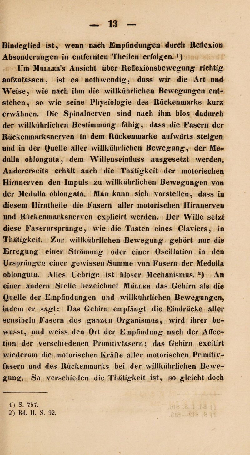 Bindeglied ist, wenn nach Empfindungen durch Reflexion Absonderungen in entfernten Theilen erfolgen. O Um Müllers Ansicht über Reflexionsbewegung richtig aufzufassen, ist es nothwendig, dass wir die Art und Weise, wie nach ihm die willkührlichen Bewegungen ent¬ stehen, so wie seine Physiologie des Rückenmarks kurz erwähnen. Die Spinalnerven sind nach ihm blos dadurch der willkührlichen Bestimmung fähig, dass die Fasern der Rückenmarksnerven in dem Rückenmarke aufwärts steigen und in der Quelle aller willkührlichen Bewegung, der Me- dulla oblongata, dem Willenseinfluss ausgesetzt werden. Andererseits erhält auch die Thätigkeit der motorischen Hirnnerven den Impuls zu willkührlichen Bewegungen von der Medulla oblongata. Man kann sich vorstellen, dass in diesem Hirntheile die Fasern aller motorischen Hirnnerven und Rückenmarksnerven explicirt werden. Der Wille setzt diese Faserursprünge, wie die Tasten eines Claviers, in Thätigkeit. Zur willkührlichen Bewegung gehört nur die Erregung einer Strömung oder einer Oseillation in den Ursprüngen einer gewissen Summe von Fasern der Medulla oblongata. Alles Uebrige ist bloser Mechanismus. 1 2) An einer andern Stelle bezeichnet Müller das Gehirn als die Quelle der Empfindungen und willkührlichen Bewegungen, indem er sagt: Das Gehirn empfängt die Eindrücke aller sensibeln Fasern des ganzen Organismus, wird ihrer be¬ wusst, und weiss den Ort der Empfindung nach der Affec- tion der verschiedenen Primitivfasern; das Gehirn excitirt wiederum die motorischen Kräfte aller motorischen Primitiv¬ fasern und des Rückenmarks bei der willkührlichen Bewe¬ gung. So verschieden die Thätigkeit ist, so gleicht doch 1) S. 757. 2) Bd. II. S. 92.