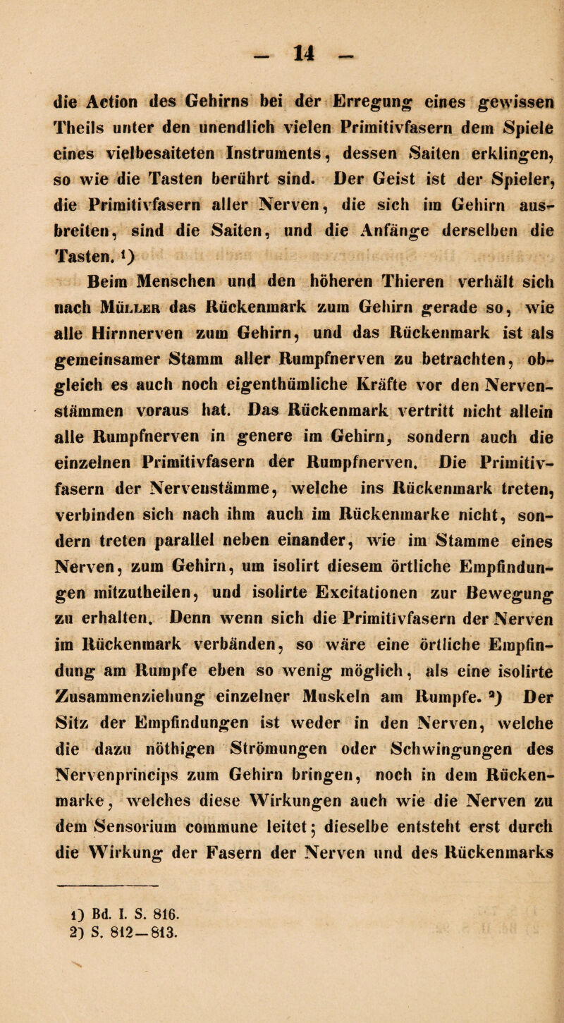 die Aetion des Gehirns bei der Erregung eines gewissen Theils unter den unendlich vielen Primitivfasern dem Spiele eines viel besaiteten Instruments, dessen Saiten erklingen, so wie die Tasten berührt sind. Der Geist ist der Spieler, die Primitivfasern aller Nerven, die sich im Gehirn aus¬ breiten, sind die Saiten, und die Anfänge derselben die Tasten. *) Beim Menschen und den höheren Thieren verhält sich nach Müller das Rückenmark zum Gehirn gerade so, wie alle Hirnnerven zum Gehirn, und das Rückenmark ist als gemeinsamer Stamm aller Rumpfnerven zu betrachten, ob¬ gleich es auch noch eigentümliche Kräfte vor den Nerven- stämmen voraus hat. Das Rückenmark vertritt nicht allein alle Rumpfnerven in genere im Gehirn, sondern auch die einzelnen Primitivfasern der Rumpfnerven. Die Primitiv- fasern der Nervenstämme, welche ins Rückenmark treten, verbinden sich nach ihm auch im Rückenmarke nicht, son¬ dern treten parallel neben einander, wie im Stamme eines Nerven, zum Gehirn, um isolirt diesem örtliche Empfindun¬ gen mitzutheilen, und isolirte Excitationen zur Bewegung zu erhalten. Denn wenn sich die Primitivfasern der Nerven im Rückenmark verbänden, so wäre eine örtliche Empfin¬ dung am Rumpfe eben so wenig möglich, als eine isolirte Zusammenziehung einzelner Muskeln am Rumpfe. a) Der Sitz der Empfindungen ist weder in den Nerven, welche die dazu nötigen Strömungen oder Schwingungen des Nervenprincips zum Gehirn bringen, noch in dem Rücken¬ marke, weiches diese Wirkungen auch wie die Nerven zu dem Sensorium commune leitet 5 dieselbe entsteht erst durch die Wirkung der Fasern der Nerven und des Rückenmarks 1) Bd. I. S. 816. 2) S. 812-813.