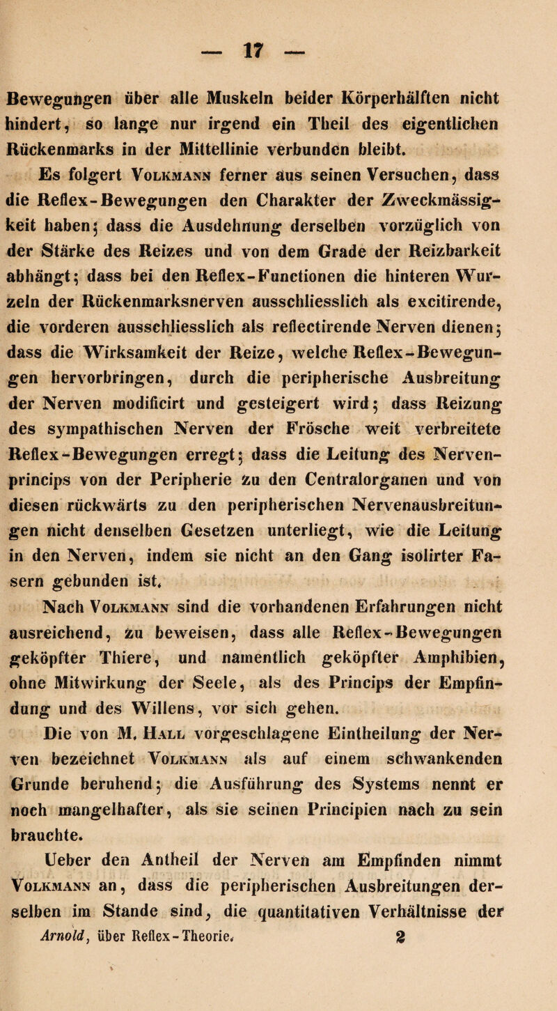 Bewegungen über alle Muskeln beider Körperhälften nicht hindert, so lange nur irgend ein Theil des eigentlichen Rückenmarks in der Mittellinie verbunden bleibt. Es folgert Volkmann ferner aus seinen Versuchen, dass die Reflex-Bewegungen den Charakter der Zweckmässig¬ keit haben; dass die Ausdehnung derselben vorzüglich von der Stärke des Reizes und von dem Grade der Reizbarkeit abhängt; dass bei den Reflex-Functionen die hinteren Wur¬ zeln der Rückenmarksnerven ausschliesslich als excitirende, die vorderen ausschliesslich als reflectirende Nerven dienen, dass die Wirksamkeit der Reize, welche Reflex-Bewegun¬ gen hervorbringen, durch die peripherische Ausbreitung der Nerven modificirt und gesteigert wird 5 dass Reizung des sympathischen Nerven der Frösche weit verbreitete Reflex-Bewegungen erregt; dass die Leitung des Nerven- princips von der Peripherie Zu den Centralorganen und von diesen rückwärts zu den peripherischen Nervenausbreitun- gen nicht denselben Gesetzen unterliegt, wie die Leitung in den Nerven, indem sie nicht an den Gang isölirter Fa¬ sern gebunden ist Nach Volkmann sind die vorhandenen Erfahrungen nicht ausreichend, zu beweisen, dass alle Reflex-Bewegungen geköpfter Thiere, und namentlich geköpfter Amphibien, ohne Mitwirkung der Seele, als des Princips der Empfin¬ dung und des Willens, vor sich gehen. Die von M. Hall vorgeschlagene Einteilung der Ner¬ ven bezeichnet Volkmann als auf einem schwankenden Grunde beruhend; die Ausführung des Systems nennt er noch mangelhafter, als sie seinen Principien nach zu sein brauchte. Ueber den Antheil der Nerven am Empfinden nimmt Volkmann an, dass die peripherischen Ausbreitungen der¬ selben im Stande sind, die quantitativen Verhältnisse der Arnold, über Reflex-Theorie. 2