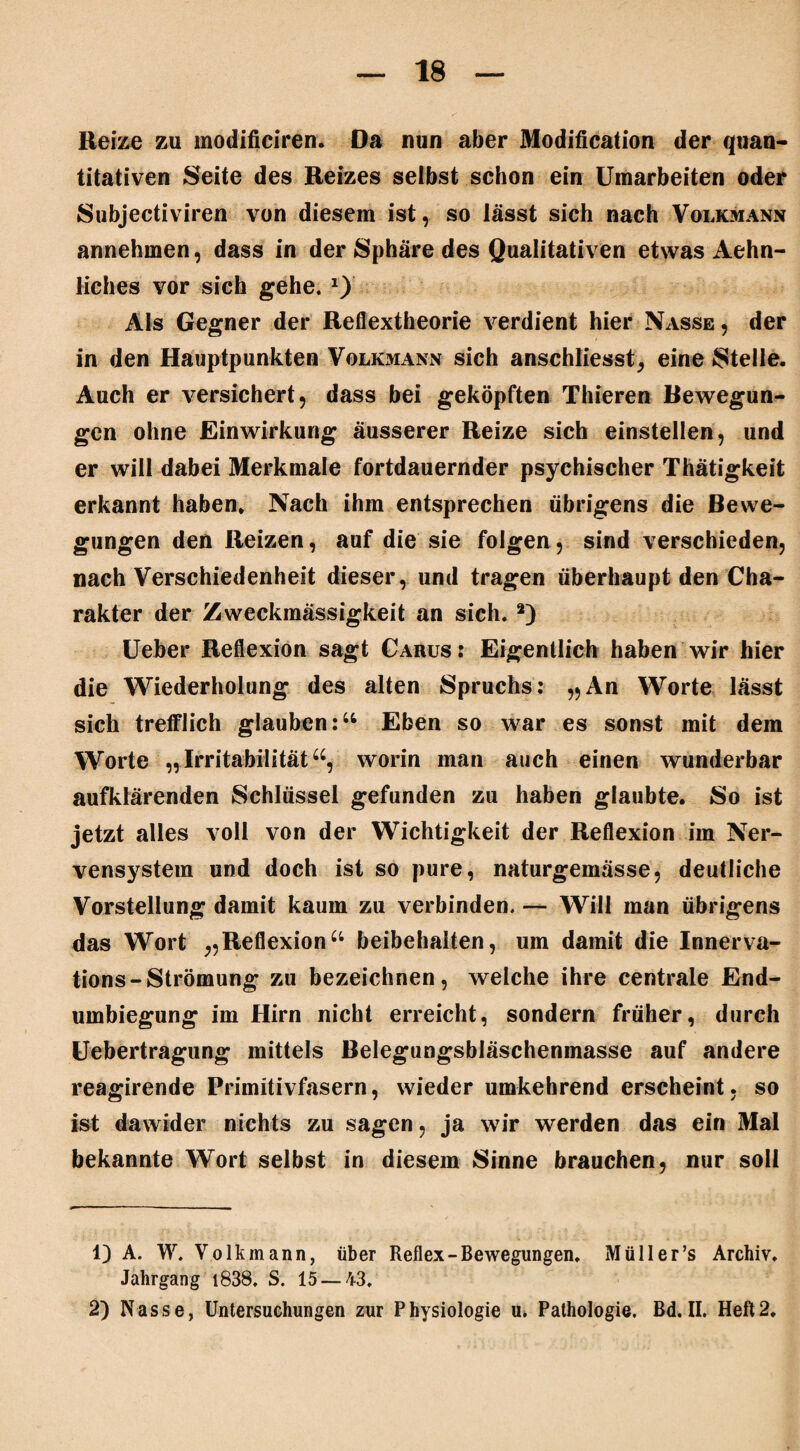 Reize zu modificiren. Da nun aber Modification der quan¬ titativen Seite des Reizes selbst schon ein Umarbeiten oder Subjectiviren von diesem ist, so lässt sich nach Volkmann annehmen, dass in der Sphäre des Qualitativen etwas Aehn- liches vor sich gehe. Als Gegner der Reflextheorie verdient hier Nasse , der in den Hauptpunkten Volkmann sich anschliesst, eine Stelle. Auch er versichert, dass bei geköpften Thieren Bewegun¬ gen ohne Einwirkung äusserer Reize sich einstellen, und er will dabei Merkmale fortdauernder psychischer Thätigkeit erkannt haben* Nach ihm entsprechen übrigens die Bewe¬ gungen den Reizen, auf die sie folgen, sind verschieden, nach Verschiedenheit dieser, und tragen überhaupt den Cha¬ rakter der Zweckmässigkeit an sich. 1 2) Ueber Reflexion sagt Carus: Eigentlich haben wir hier die Wiederholung des alten Spruchs: „An Worte lässt sich trefflich glauben:“ Eben so war es sonst mit dem Worte „Irritabilität“, worin man auch einen wunderbar aufklärenden Schlüssel gefunden zu haben glaubte. So ist jetzt alles voll von der Wichtigkeit der Reflexion im Ner¬ vensystem und doch ist so pure, naturgemässe, deutliche Vorstellung damit kaum zu verbinden. — Will man übrigens das Wort „Reflexion“ beibehaiten, um damit die Innerva¬ tions-Strömung zu bezeichnen, welche ihre centrale End¬ umbiegung im Hirn nicht erreicht, sondern früher, durch Uebertragung mittels Belegungsbläschenmasse auf andere reagirende Primitivfasern, wieder umkehrend erscheint, so ist dawider nichts zu sagen, ja wir werden das ein Mal bekannte Wort selbst in diesem Sinne brauchen, nur soll 1) A. W. Volk mann, über Reflex-Bewegungen. Müller’s Archiv. Jahrgang 1838. S. 15 — 43. 2) Nasse, Untersuchungen zur Physiologie u» Pathologie. Bd. II. Heft2.