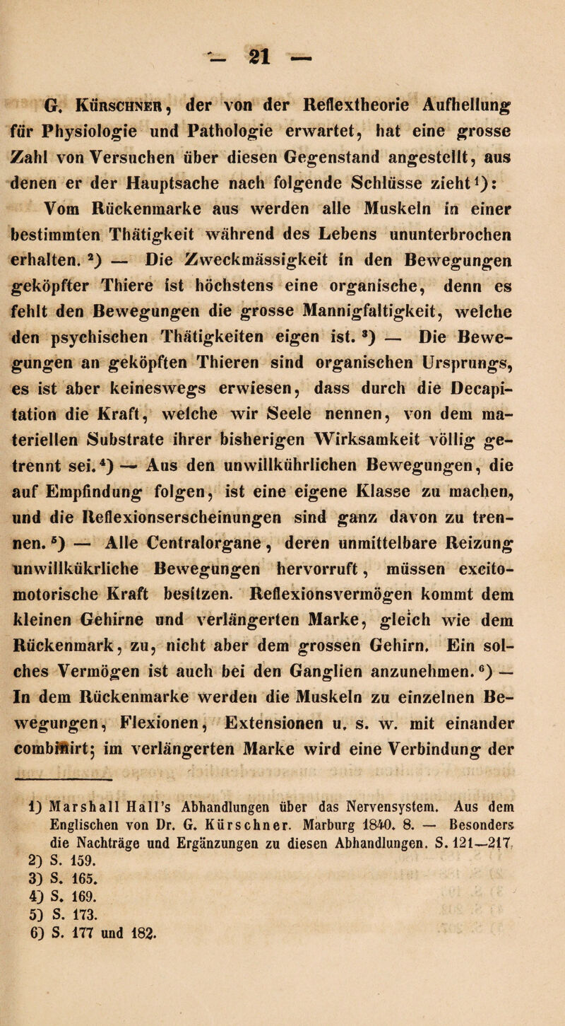 G. Kürschner, der von der Reflextheorie Aufhellung1 für Physiologie und Pathologie erwartet, hat eine grosse Zahl von Versuchen über diesen Gegenstand angestcllt, aus denen er der Hauptsache nach folgende Schlüsse zieht1)* Vom Rückenmarke aus werden alle Muskeln in einer bestimmten Thätigkeit während des Lebens ununterbrochen erhalten. 2) — Die Zweckmässigkeit in den Bewegungen geköpfter Thiere ist höchstens eine organische, denn es fehlt den Bewegungen die grosse Mannigfaltigkeit, welche den psychischen Thätigkeiten eigen ist.3) — Die Bewe¬ gungen an geköpften Thieren sind organischen Ursprungs, es ist aber keineswegs erwiesen, dass durch die Decapi- tation die Kraft, welche wir Seele nennen, von dem ma¬ teriellen Substrate ihrer bisherigen Wirksamkeit völlig ge¬ trennt sei.4) — Aus den unwillkürlichen Bewegungen, die auf Empfindung folgen, ist eine eigene Klasse zu machen, und die Reflexionserscheinungen sind ganz davon zu tren¬ nen. 5) — Alle Centralorgane, deren unmittelbare Reizung unwillkürliche Bewegungen hervorruft, müssen excito- motorische Kraft besitzen. Reflexionsvermögen kommt dem kleinen Gehirne und verlängerten Marke, gleich wie dem Rückenmark, zu, nicht aber dem grossen Gehirn, Ein sol¬ ches Vermögen ist auch bei den Ganglien anzunehmen.6) — In dem Rückenmarke werden die Muskeln zu einzelnen Be¬ wegungen, Flexionen, Extensionen u, s. w. mit einander combitirt; im verlängerten Marke wird eine Verbindung der 1) Marshall Hall’s Abhandlungen über das Nervensystem. Aus dem Englischen von Dr. G. Kürschner. Marburg 1840. 8. — Besonders die Nachträge und Ergänzungen zu diesen Abhandlungen. S. 121—217. 2) S. 159. 3) S. 165. 4) S. 169. 59 S. 173. 6) S. 177 und 182.