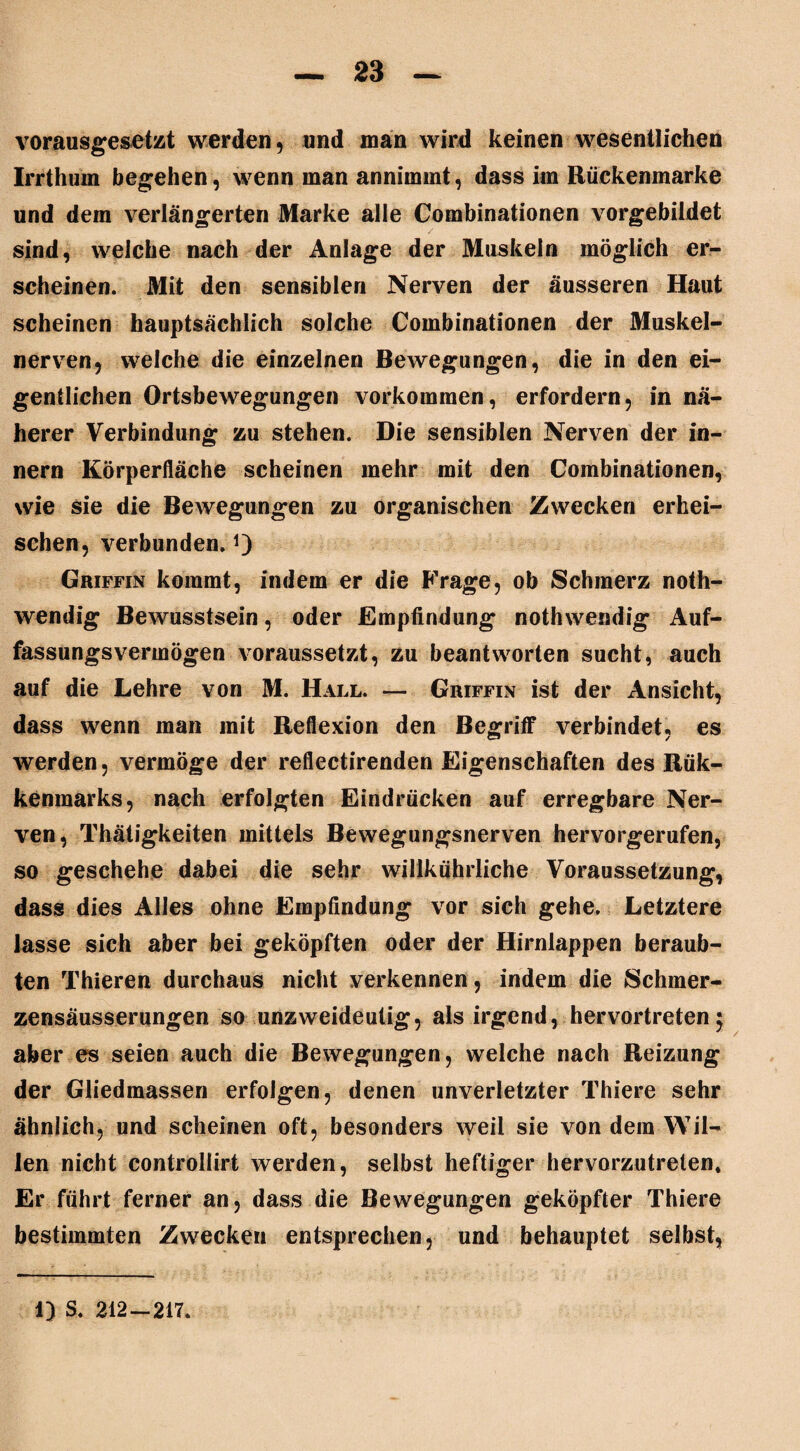 vorausgesetzt werden, und man wird keinen wesentlichen Irrthum begehen, wenn man annimmt, dass im Ruckenmarke und dem verlängerten Marke alle Combinationen vorgebildet sind, weiche nach der Anlage der Muskeln möglich er¬ scheinen. Mit den sensiblen Nerven der äusseren Haut scheinen hauptsächlich solche Combinationen der Muskel¬ nerven, weiche die einzelnen Bewegungen, die in den ei¬ gentlichen Ortsbewegungen Vorkommen, erfordern, in nä¬ herer Verbindung zu stehen. Die sensiblen Nerven der in- nern Körperfläche scheinen mehr mit den Combinationen, wie sie die Bewegungen zu organischen Zwecken erhei¬ schen, verbunden. Griffin kommt, indem er die Frage, ob Schmerz noth- wendig Bewusstsein, oder Empfindung nothwendig Auf¬ fassungsvermögen voraussetzt, zu beantworten sucht, auch auf die Lehre von M. Hall. — Griffin ist der Ansicht, dass wenn man mit Reflexion den Begriff verbindet, es werden, vermöge der reflectirenden Eigenschaften des Rük- kenmarks, nach erfolgten Eindrücken auf erregbare Ner¬ ven, Thätigkeiten mittels Bewegungsnerven hervorgerufen, so geschehe dabei die sehr willkuhrliche Voraussetzung, dass dies Alles ohne Empfindung vor sich gehe. Letztere lasse sich aber bei geköpften oder der Hirnlappen beraub¬ ten Thieren durchaus nicht verkennen, indem die Schmer- zensäusserungen so unzweideutig, als irgend, hervortreten 5 aber es seien auch die Bewegungen, welche nach Reizung der Gliedmassen erfolgen, denen unverletzter Thiere sehr ähnlich, und scheinen oft, besonders weil sie von dein Wil¬ len nicht controllirt werden, selbst heftiger hervorzutreten. Er führt ferner an, dass die Bewegungen geköpfter Thiere bestimmten Zwecken entsprechen, und behauptet selbst. 1) S. 212-217.