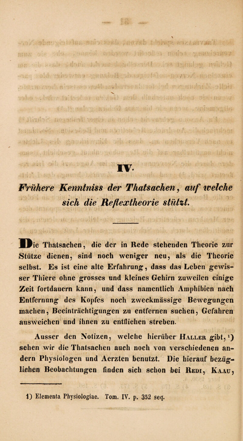 \ IV Frühere Kenntniss der Thatsachen, auf welche sich die Reflextheorie stützt. MBie Thatsachen, die der in Rede stehenden Theorie zur Stütze dienen, sind noch weniger neu, als die Theorie selbst. Es ist eine alte Erfahrung, dass das Leben gewis¬ ser Thiere ohne grosses und kleines Gehirn zuweilen einige Zeit fortdauern kann, und dass namentlich Amphibien nach Entfernung des Kopfes noch zweckmässige Bewegungen machen, Beeinträchtigungen zu entfernen suchen, Gefahren ausweichen und ihnen zu entfliehen streben. Ausser den Notizen, welche hierüber Haller gibt, *) sehen wir die Thatsachen auch noch von verschiedenen an¬ dern Physiologen und Aerzten benutzt. Die hierauf bezüg¬ lichen Beobachtungen finden sich schon bei Redi, Kaau,