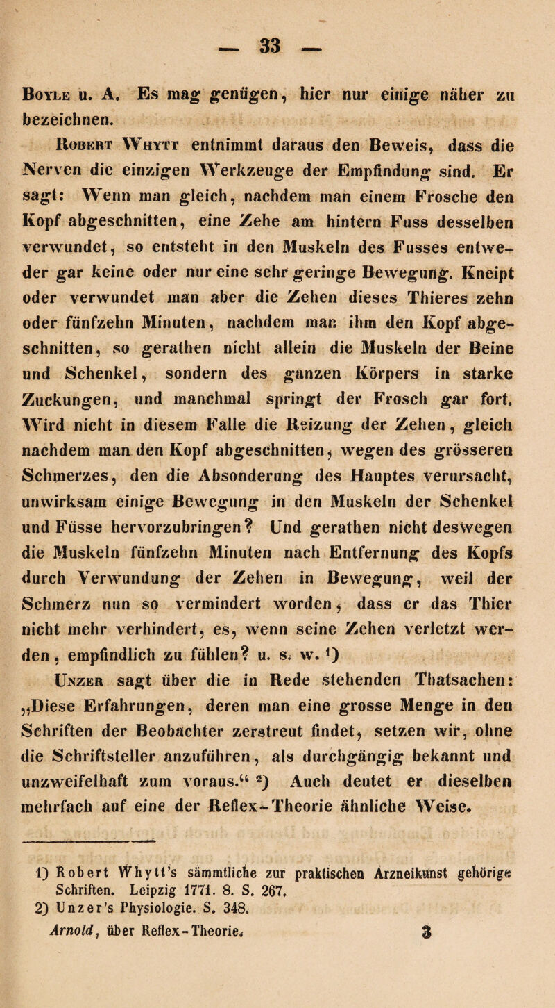 Boyle u. A, Es mag genügen, hier nur einige naher zu bezeichnen. Robert Whytt entnimmt daraus den Beweis, dass die Nerven die einzigen Werkzeuge der Empfindung sind. Er sagt: Wenn man gleich, nachdem man einem Frosche den Kopf abgeschnitten, eine Zehe am hintern Fass desselben verwundet, so entsteht in den Muskeln des Fusses entwe¬ der gar keine oder nur eine sehr geringe Bewegung. Kneipt oder verwundet man aber die Zehen dieses Thieres zehn oder fünfzehn Minuten, nachdem man ihm den Kopf abge¬ schnitten, so gerathen nicht allein die Muskeln der Beine und Schenkel, sondern des ganzen Körpers in starke Zuckungen, und manchmal springt der Frosch gar fort. Wird nicht in diesem Falle die Reizung der Zehen, gleich nachdem man den Kopf abgeschnitten , wegen des grösseren Schmerzes, den die Absonderung des Hauptes verursacht, unwirksam einige Bewegung in den Muskeln der Schenkel und Füsse hervorzubringen? Und gerathen nicht deswegen die Muskeln fünfzehn Minuten nach Entfernung des Kopfs durch Verwundung der Zehen in Bewegung, weil der Schmerz nun so vermindert worden , dass er das Thier nicht mehr verhindert, es, wenn seine Zehen verletzt wer¬ den, empfindlich zu fühlen? u. s. w. *) Unzer sagt über die in Rede stehenden Thatsachen: „Diese Erfahrungen, deren man eine grosse Menge in den Schriften der Beobachter zerstreut findet, setzen wir, ohne die Schriftsteller anzuführen, als durchgängig bekannt und unzweifelhaft zum voraus.44 2) Auch deutet er dieselben mehrfach auf eine der Reflex-Theorie ähnliche Weise. 1) Robert Whytt’s sämmtliche zur praktischen Ärzneikunst gehörige Schriften. Leipzig 1771. 8. S. 267. 2) Unzer’s Physiologie. S. 348. Arnold, über Reflex -Theorie« 3