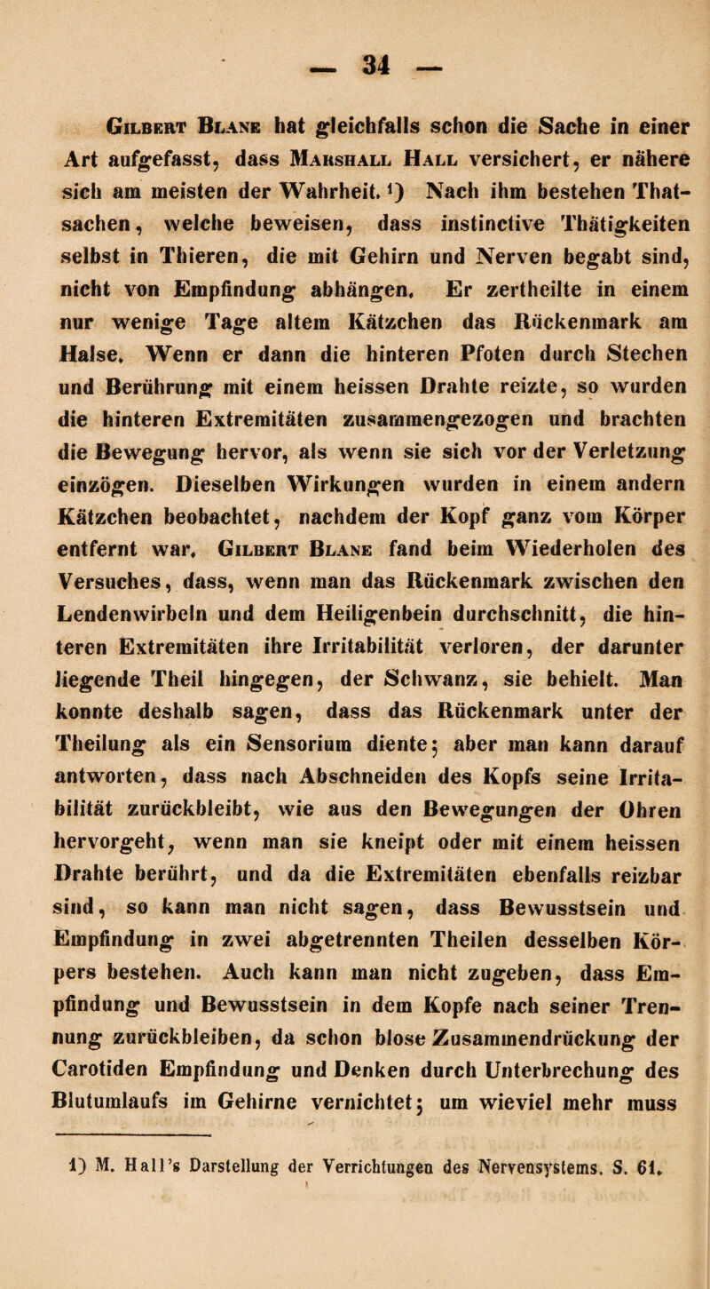 Gilbert Blane hat gleichfalls schon die Sache in einer Art aufgefasst, dass Marshall Hall versichert, er nähere sich am meisten der Wahrheit.j) Nach ihm bestehen That- sachen, welche beweisen, dass instinctive Thätigkeiten selbst in Thieren, die mit Gehirn und Nerven begabt sind, nicht von Empfindung abhängen. Er zertheilte in einem nur wenige Tage altem Kätzchen das Rückenmark am Halse. Wenn er dann die hinteren Pfoten durch Stechen und Berührung mit einem heissen Drahte reizte, so wurden die hinteren Extremitäten zusammengezogen und brachten die Bewegung hervor, als wenn sie sich vor der Verletzung einzögen. Dieselben Wirkungen wurden in einem andern Kätzchen beobachtet, nachdem der Kopf ganz vom Körper entfernt war. Gilbert Blane fand beim Wiederholen des Versuches, dass, wenn man das Rückenmark zwischen den Lendenwirbeln und dem Heiligenbein durchschnitt, die hin¬ ter en Extremitäten ihre Irritabilität verloren, der darunter liegende Theil hingegen, der Schwanz, sie behielt. Man konnte deshalb sagen, dass das Rückenmark unter der Theilung als ein Sensorium diente 5 aber man kann darauf antworten, dass nach Abschneiden des Kopfs seine Irrita¬ bilität zurückbleibt, wie aus den Bewegungen der Ohren hervorgeht, wenn man sie kneipt oder mit einem heissen Drahte berührt, und da die Extremitäten ebenfalls reizbar sind, so kann man nicht sagen, dass Bewusstsein und Empfindung in zwei abgetrennten Theilen desselben Kör¬ pers bestehen. Auch kann man nicht zugeben, dass Em¬ pfindung und Bewusstsein in dem Kopfe nach seiner Tren¬ nung Zurückbleiben, da schon blose Zusammendrückung der Carotiden Empfindung und Denken durch Unterbrechung des Blutumlaufs im Gehirne vernichtet 5 um wieviel mehr muss 1) M. Hall’s Darstellung der Verrichtungen des Nervensystems. S. 61.