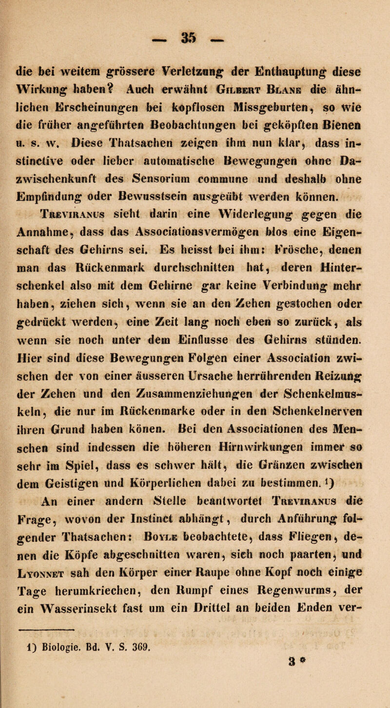 die bei weitem grössere Verletzung der Enthauptung diese Wirkung habe«? Auch erwähnt Gilbert Blane die ähn¬ lichen Erscheinungen bei kopflosen Missgeburten, so Wie die früher angeführten Beobachtungen bei geköpften Bienen u. s. w. Diese Thatsachen zeigen ihm nun klar* dass in- stinctive oder lieber automatische Bewegungen ohne Da- zwischenkunft des Sensorium commune und deshalb ohne Empfindung oder Bewusstsein ausgeübt werden können. Treviranus sieht darin eine Widerlegung gegen die Annahme, dass das Associationsvermögen blos eine Eigen¬ schaft des Gehirns sei. Es heisst bei ihm: Frösche, denen man das Rückenmark durchschnitten hat, deren Hinter¬ schenkel also mit dem Gehirne gar keine Verbindung mehr haben, ziehen sich, wenn sie an den Zehen gestochen oder gedrückt werden, eine Zeit lang noch eben so zurück, als wenn sie noch unter dem Einflüsse des Gehirns stünden. Hier sind diese Bewegungen Folgen einer Association zwi¬ schen der von einer äusseren Ursache herrührenden Reizung der Zehen und den Zusammenziehungen der Schenkelmus¬ keln, die nur im Rückenmarke oder in den Schenkelnerven ihren Grund haben könen. Bei den Associationen des Men~ sehen sind indessen die höheren Hirnwirkungen immer so sehr im Spiel, dass es schwer hält, die Gränzen zwischen dem Geistigen und Körperlichen dabei zu bestimmen.*) An einer andern Stelle beantwortet Treviranus die Frage, wovon der Instinct abhängt, durch Anführung fol¬ gender Thatsachen: Boyle beobachtete, dass Fliegen, de¬ nen die Köpfe abgeschnitten waren, sich noch paarten, und Lyonnet sah den Körper einer Raupe ohne Kopf noch einige Tage herumkriechen, den Rumpf eines Regenwurms, der ein Wasserinsekt fast um ein Drittel an beiden Enden ver- 1) Biologie. Bd* Y. S. 369. 3 *