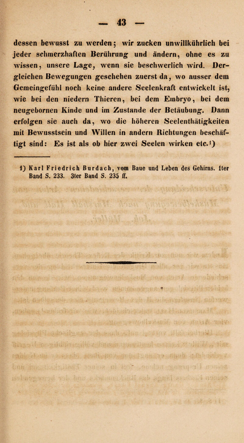 dessen bewusst zu werden ; wir zucken unwiilkührlich bei jeder schmerzhaften Berührung und ändern, ohne es zu wissen, unsere Lage, wenn sie beschwerlich wird. Der¬ gleichen Bewegungen geschehen zuerst da, wo ausser dem Gemeingefühl noch keine andere Seelenkraft entwickelt ist, wie bei den niedern Thieren, bei dem Embryo, bei dem neugebornen Kinde und im Zustande der Betäubung» Dann erfolgen sie auch da, wo die höheren Seelenthätigkeiten mit Bewusstsein und Willen in andern Richtungen beschäf¬ tigt sind: Es ist als ob hier zwei Seelen wirken etc.1) 1) Karl Friedrich Burdach, vom Baue und Leben des Gehirns, lter Band S. 233. 3ter Band S. 235 ff.