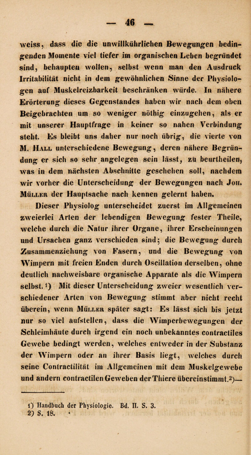 weiss, dass die die unwillkürlichen Bewegungen bedin¬ genden Momente viel tiefer im organischen Leben begründet sind, behaupten wollen, selbst wenn inan den Ausdruck Irritabilität nicht in dem gewöhnlichen Sinne der Physiolo¬ gen auf Muskelreizbarkeit beschränken würde. In nähere Erörterung dieses Gegenstandes haben wir nach dem oben Beigebrachten um so weniger nöthig einzugehen, als er mit unserer Hauptfrage in keiner so nahen Verbindung steht. Es bleibt uns daher nur noch übrig, die vierte von M. Hall unterschiedene Bewegung, deren nähere Begrün¬ dung er sich so sehr angelegen sein lässt, zii beurtheilen, was in dem nächsten Abschnitte geschehen soll, nachdem wir vorher die Unterscheidung der Bewegungen nach Joh, Müller der Hauptsache nach kennen gelernt haben. Dieser Physiolog unterscheidet zuerst im Allgemeinen zweierlei Arten der lebendigen Bewegung fester Theile, welche durch die Natur ihrer Organe, ihrer Erscheinungen und Ursachen ganz verschieden sind 5 die Bewegung durch Zusammenziehung von Fasern, und die Bewegung von Wimpern mit freien Enden durch Oscillation derselben, ohne deutlich nachweisbare organische Apparate als die Wimpern selbst.1) Mit dieser Unterscheidung zweier wesentlich ver¬ schiedener Arten von Bewegung stimmt aber nicht recht überein, wenn Müller später sagt: Es lässt sich bis jetzt nur so viel aufstellen, dass die Wimperbewegungen der Schleimhäute durch irgend ein noch unbekanntes contractiles Gewebe bedingt werden, welches entweder in der Substanz der Wimpern oder an ihrer Basis liegt, welches durch seine Contractilität im Allgemeinen mit dem Muskelgewebe und andern contractilenGeweben derThiere übereinstimmt.2)— 1) Handbuch der Physiologie. Bd. II. S. 3. 2) S. 18.