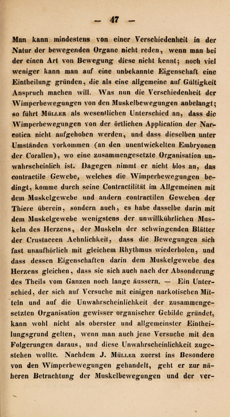 Man kann mindestens von einer Verschiedenheit in der Natur der bewegenden Organe nicht reden, wenn man bei der einen Art von Bewegung diese nicht kennt 5 noch viel weniger kann man auf eine unbekannte Eigenschaft eine Eintheilung gründen, die als eine allgemeine auf Gültigkeit Anspruch machen will. Was nun die Verschiedenheit der Wimperbewegungen von den Muskelbewegungen anbelangt; so führt Müller als wesentlichen Unterschied an, dass die Wimperbewegungen von der örtlichen Application der Nar- cotica nicht aufgehoben werden, und dass dieselben unter Umständen Vorkommen (an den unentwickelten Embryonen der Corallen), wo eine zusammengesetzte Organisation un¬ wahrscheinlich ist. Dagegen nimmt er nicht blos an, das contractile Gewebe, welches die Wimperbewegungen be¬ dingt, komme durch seine Contractilität im Allgemeinen mit dem Muskelgewebe und andern contractilen Geweben der Thiere überein, sondern auch, es habe dasselbe darin mit dem Muskelgewebe wenigstens der unwillkührlichen Mus¬ keln des Herzens, der Muskeln der schwingenden Blätter der Crustaceen Aehnlichkeit, dass die Bewegungen sich fast unaufhörlich mit gleichem Rhythmus wiederholen, und dass dessen Eigenschaften darin dem Muskelgewebe des Herzens gleichen, dass sie sich auch nach der Absonderung des Theils vom Ganzen noch lange äussern, — Ein Unter¬ schied, der sich auf Versuche mit einigen narkotischen Mit¬ teln und auf die Unwahrscheinlichkeit der zusammenge- setzten Organisation gewisser organischer Gebilde gründet, kann wohl nicht als oberster und allgemeinster Einthei- lungsgrund gelten, wenn man auch jene Versuche mit den Folgerungen daraus, und diese Unwahrscheinlichkeit zuge¬ stehen wollte. Nachdem J. Müller zuerst ins Besondere von den Wimperbewegungen gehandelt, geht er zur nä¬ heren Betrachtung der Muskelbewegungen und der ver-