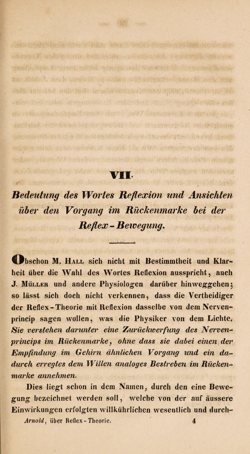 VII. Bedeutung des Wortes Reflexion und Ansichten über den Vorgang im Rückenmarke bei der Reflex - Bewegung. Obschon M. Hall sich nicht mit Bestimmtheit und Klar¬ heit über die Wahl des Wortes Reflexion ausspricht, auch J. Müller und andere Physiologen darüber hinweggehen 5 so lässt sich doch nicht verkennen, dass die Vertheidiger der Reflex-Theorie mit Reflexion dasselbe von dem Nerven*- princip sagen wollen, was die Physiker von dem Lichte, Sie verstehen darunter eine Zurückiverfung des Nerven- princips im Rückenmarke > ohne dass sie dabei einen der Empfindung im Gehirn ähnlichen Vorgang und ein da¬ durch erregtes dem Willen analoges Bestreben im Rücken- marke annehmen. Dies liegt schon in dem Namen, durch den eine Bewe¬ gung bezeichnet werden soll, welche von der auf äussere Einwirkungen erfolgten willkührlichen wesentlich und durch-