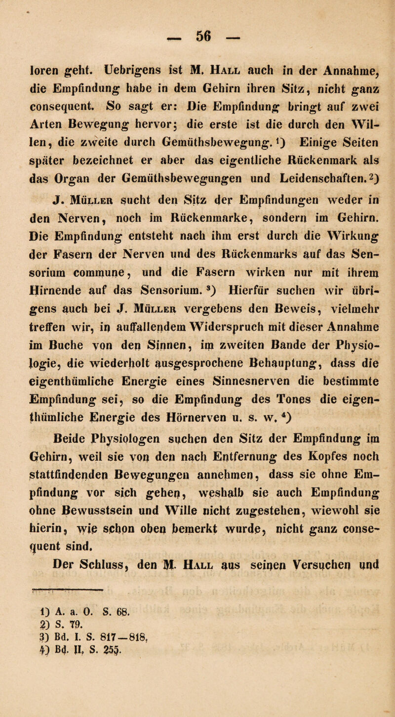 56 loren geht. Uebrigens ist M. Hall auch in der Annahme, die Empfindung habe in dem Gehirn ihren Sitz, nicht ganz consequent. So sagt er: Die Empfindung bringt auf zwei Arten Bewegung hervor; die erste ist die durch den Wil¬ len, die zweite durch Gemüthsbewegung. *) Einige Seiten später bezeichnet er aber das eigentliche Rückenmark als das Organ der Gemüthsbewegungen und Leidenschaften.1 2 3) J. Müller sucht den Sitz der Empfindungen weder in den Nerven, noch im Rückenmarke, sondern im Gehirn. Die Empfindung entsteht nach ihm erst durch die Wirkung der Fasern der Nerven und des Rückenmarks auf das Sen- sorium commune, und die Fasern wirken nur mit ihrem Hirnende auf das Sensorium.s) Hierfür suchen wir übri¬ gens auch bei J. Müller vergebens den Beweis, vielmehr treffen wir, in auffallendem Widerspruch mit dieser Annahme im Buche von deq Sinnen, im zweiten Bande der Physio¬ logie, die wiederholt ausgesprochene Behauptung, dass die eigenthümliche Energie eines Sinnesnerven die bestimmte Empfindung sei, so die Empfindung des Tones die eigen¬ thümliche Energie des Hörnerven u. s. w. 4) Beide Physiologen suchen den Sitz der Empfindung im Gehirn, weil sie von den nach Entfernung des Kopfes noch stattfindenden Bewegungen annehmen, dass sie ohne Em¬ pfindung vor sich geheq, weshalb sie auch Empfindung ohne Bewusstsein und Wille nicht zugestehen, wiewohl sie hierin, wie schon oben bemerkt wurde, nicht ganz conse¬ quent sind. Der Schluss, den M- Hall aus seinen Versuchen und 1) A. a. 0. S. 68. 2) S. 79. 3) Bd. I. S. 817 — 818,