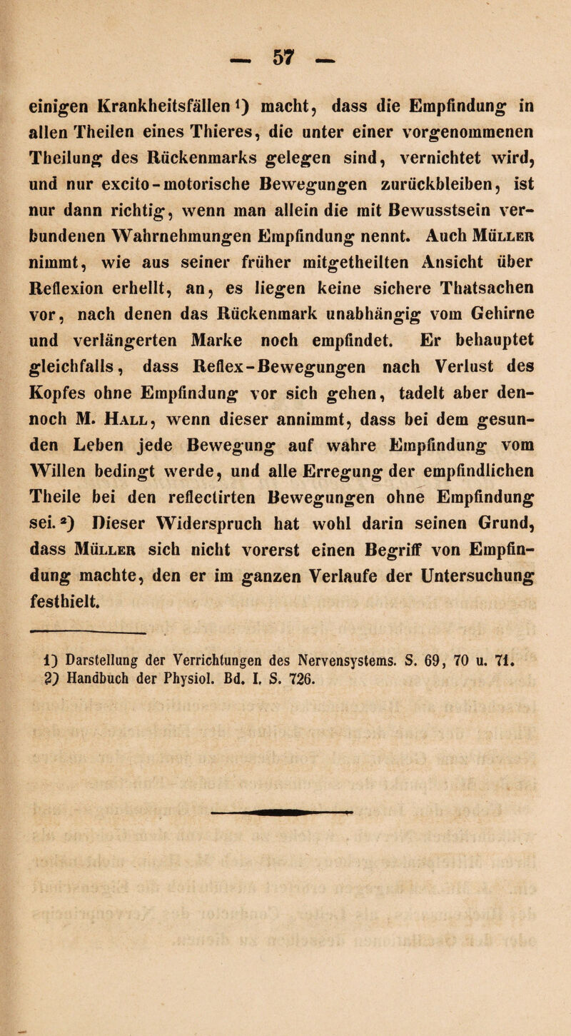 allen Theilen eines Thieres, die unter einer vorgenommenen Theilung des Rückenmarks gelegen sind, vernichtet wird, und nur excito-motorische Bewegungen Zurückbleiben, ist nur dann richtig, wenn man allein die mit Bewusstsein ver¬ bundenen Wahrnehmungen Empfindung nennt. Auch Müller nimmt, wie aus seiner früher mitgetheilten Ansicht über Reflexion erhellt, an, es liegen keine sichere Thatsachen vor, nach denen das Rückenmark unabhängig vom Gehirne und verlängerten Marke noch empfindet. Er behauptet gleichfalls, dass Reflex-Bewegungen nach Verlust des Kopfes ohne Empfindung vor sich gehen, tadelt aber den¬ noch M. Hall, wenn dieser annimmt, dass bei dem gesun¬ den Leben jede Bewegung auf wahre Empfindung vom Willen bedingt werde, und alle Erregung der empfindlichen Theile bei den reflectirten Bewegungen ohne Empfindung sei.a) Dieser Widerspruch hat wohl darin seinen Grund, dass Müller sich nicht vorerst einen Begriff von Empfin¬ dung machte, den er im ganzen Verlaufe der Untersuchung festhielt. 1) Darstellung der Verrichtungen des Nervensystems. S. 69, 70 u. 71. 2) Handbuch der Physiol. Bd. I, S. 726.