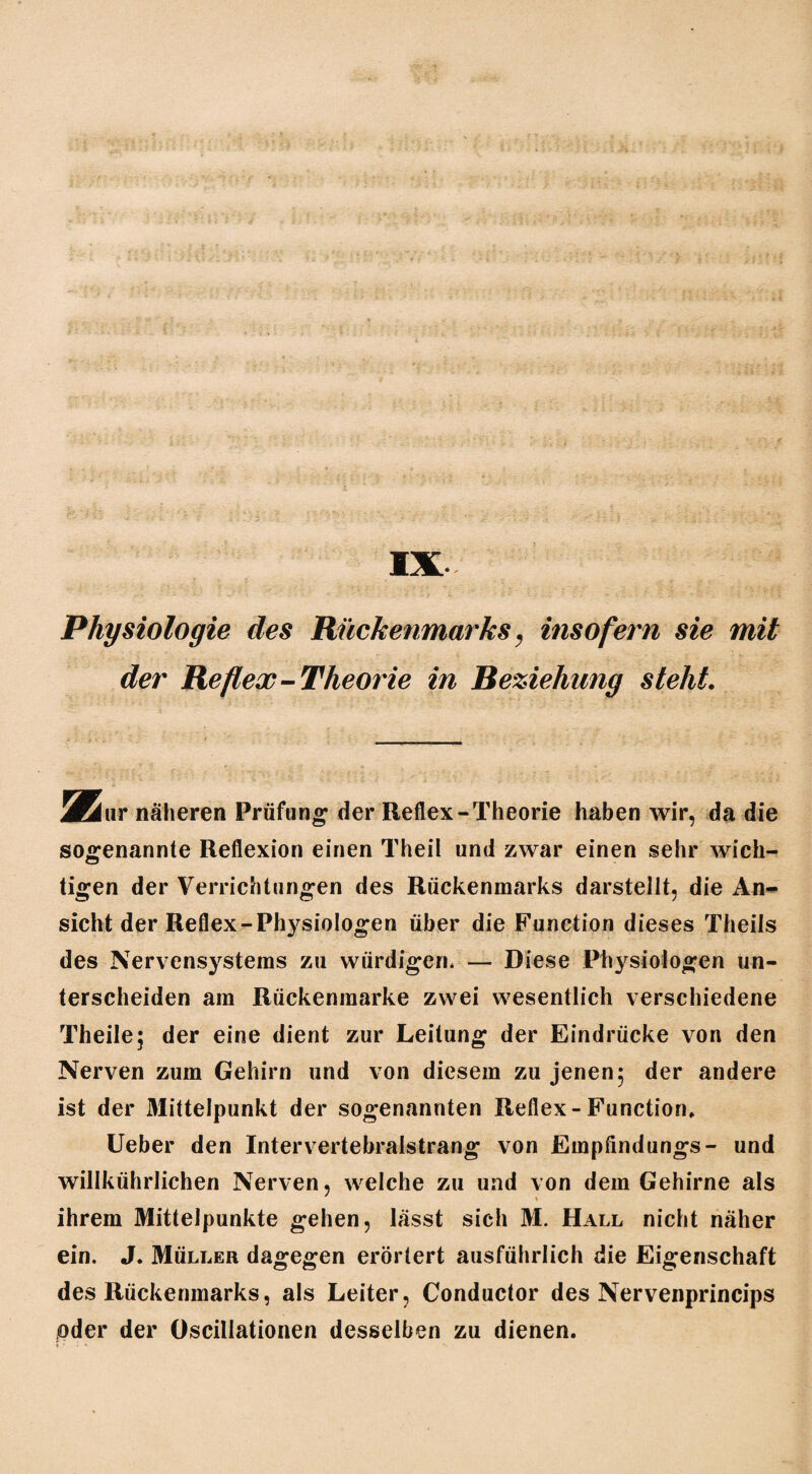 Physiologie des Rückenmarks, insofern sie mit der Reflex-Theorie in Beziehung steht. Mäwx näheren Prüfung der Reflex-Theorie haben wir, da die sogenannte Reflexion einen Theil und zwar einen sehr wich¬ tigen der Verrichtungen des Rückenmarks darstellt, die An¬ sicht der Reflex-Physiologen über die Function dieses Theils des Nervensystems zu würdigen. — Diese Physiologen un¬ terscheiden am Rückenmarke zwei wesentlich verschiedene Theile; der eine dient zur Leitung der Eindrücke von den Nerven zum Gehirn und von diesem zu jenen; der andere ist der Mittelpunkt der sogenannten Reflex - Function, lieber den Intervertebralstrang von Empfindungs- und willkührlichen Nerven, welche zu und von dem Gehirne als ihrem Mittelpunkte gehen, lässt sich M. Hall nicht näher ein. J. Müller dagegen erörtert ausführlich die Eigenschaft des Rückenmarks, als Leiter, Conductor des Nervenprincips oder der öscillationen desselben zu dienen.