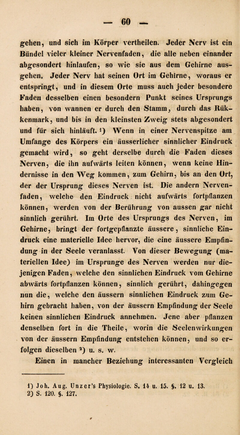 gehen, und sich im Körper vertheilen. Jeder Nerv ist ein Bündel vieler kleiner Nervenfaden, die alle neben einander abgesondert hinlaufen, so wie sie aus dem Gehirne aus¬ gehen» Jeder Nerv hat seinen Ort im Gehirne, woraus er entspringt, und in diesem Orte muss auch jeder besondere Faden desselben einen besondern Punkt seines Ursprungs haben, von wannen er durch den Stamm, durch das Rük- kenmark, und bis in den kleinsten Zweig stets abgesondert und für sich hinläuft.i) Wenn in einer Nervenspitze am Umfange des Körpers ein äusserlicher sinnlicher Eindruck gemacht wird, so geht derselbe durch die Faden dieses Nerven, die ihn aufwärts leiten können, wenn keine Hin¬ dernisse in den Weg kommen, zum Gehirn, bis an den Ort, der der Ursprung dieses Nerven ist. Die andern Nerven¬ faden, welche den Eindruck nicht aufwärts fortpflanzen können, werden von der Berührung von aussen gar nicht sinnlich gerührt. Im Orte des Ursprungs des Nerven, im Gehirne, bringt der fortgepflanzte äussere, sinnliche Ein¬ druck eine materielle Idee hervor, die eine äussere Empfin¬ dung in der Seele veranlasst. Von dieser Bewegung (ma¬ teriellen Idee) im Ursprünge des Nerven werden nur die¬ jenigen Faden, welche den sinnlichen Eindruck vom Gehirne abwärts fortpflanzen können, sinnlich gerührt, dahingegen nun die, welche den äussern sinnlichen Eindruck zum Ge¬ hirn gebracht haben, von der äussern Empfindung der Seele keinen sinnlichen Eindruck annehmen. Jene aber pflanzen denselben fort in die Theile, worin die Seelen Wirkungen von der äussern Empfindung entstehen können, und so er¬ folgen dieselben 1 2) u. s, w. Einen in mancher Beziehung interessanten Vergleich 1) Joh. Aug. Unzer’s Physiologie. S. 14 u. 15. §. 12 u. 13. 2) S. 120. §. 127.