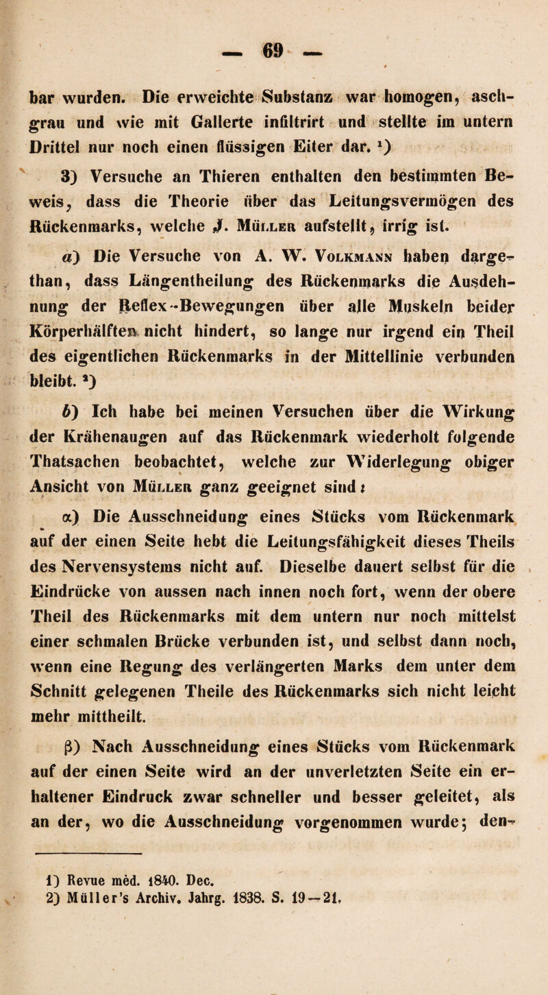 bar wurden. Die erweichte Substanz war homogen, asch¬ grau und wie mit Gallerte infiltrirt und stellte im untern Drittel nur noch einen flüssigen Eiter dar, 1 2) 3) Versuche an Thieren enthalten den bestimmten Be¬ weis, dass die Theorie über das Leitungsvermögen des Rückenmarks, welche Müller aufsteilt, irrig ist. а) Die Versuche von A. W. Volkmann haben darge^ than, dass Längentheilung des Rückenmarks die Ausdeh¬ nung der Reflex-Bewegungen über alle Muskeln beider Körperhälften nicht hindert, so lange nur irgend ein Theil des eigentlichen Rückenmarks in der Mittellinie verbunden bleibt. *) б) Ich habe bei meinen Versuchen über die Wirkung der Krähenaugen auf das Rückenmark wiederholt folgende Thatsachen beobachtet, welche zur Widerlegung obiger Ansicht von Müller ganz geeignet sind t a) Die Ausschneidung eines Stücks vom Rückenmark * auf der einen Seite hebt die Leitungsfähigkeit dieses Theils des Nervensystems nicht auf. Dieselbe dauert selbst für die Eindrücke von aussen nach innen noch fort, wenn der obere Theil des Rückenmarks mit dem untern nur noch mittelst einer schmalen Brücke verbunden ist, und selbst dann noch, wenn eine Regung des verlängerten Marks dem unter dem Schnitt gelegenen Theile des Rückenmarks sich nicht leicht mehr mittheilt. ß) Nach Ausschneidung eines Stücks vom Rückenmark auf der einen Seite wird an der unverletzten Seite ein er¬ haltener Eindruck zwar schneller und besser geleitet, als an der, wo die Ausschneidung vorgenommen wurde, den^ 1) Revue med. 1840. Dec.