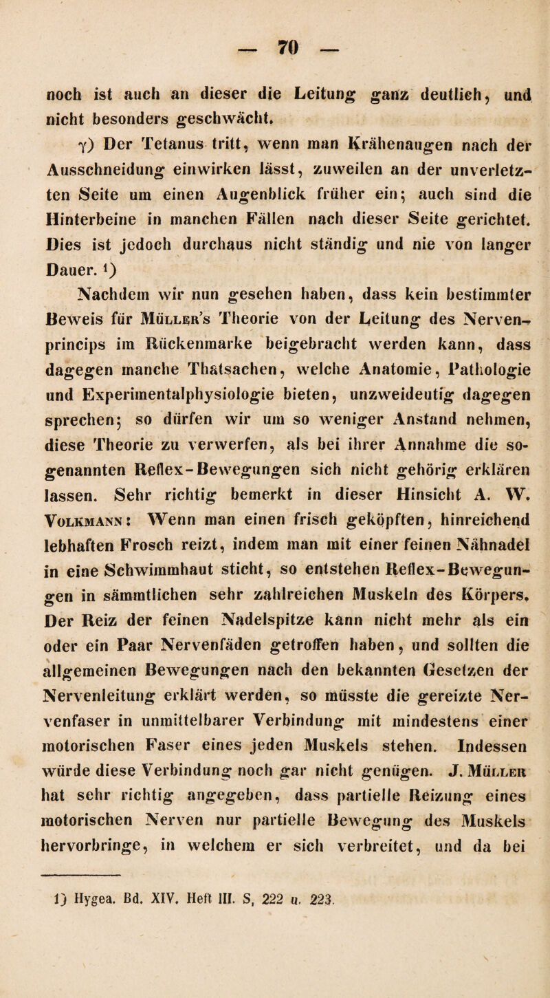 noch ist auch an dieser die Leitung ganz deutlich, und nicht besonders geschwächt* Y) Der Tetanus tritt, wenn man Krähenaugen nach der Ausschneidung einwirken lässt, zuweilen an der unverletz¬ ten Seite um einen Augenblick früher ein; auch sind die Hinterbeine in manchen Fällen nach dieser Seite gerichtet« Dies ist jedoch durchaus nicht ständig und nie von langer Dauer. *) Nachdem wir nun gesehen haben, dass kein bestimmter Beweis für Müllers Theorie von der Leitung des Nerven-^ princips im Rückenraarke beigebracht werden kann, dass dagegen manche Thatsachen, welche Anatomie, Pathologie und Experimentalphysiologie bieten, unzweideutig dagegen sprechen; so dürfen wir um so weniger Anstand nehmen, diese Theorie zu verwerfen, als bei ihrer Annahme die so¬ genannten Reflex-Bewegungen sich nicht gehörig erklären lassen. Sehr richtig bemerkt in dieser Hinsicht A. W. Volkmann: Wenn man einen frisch geköpften, hinreichend lebhaften Frosch reizt, indem man mit einer feinen Nähnadel in eine Schwimmhaut sticht, so entstehen Reflex-Bewegun¬ gen in sämmtlichen sehr zahlreichen Muskeln des Körpers, Der Reiz der feinen Nadelspitze kann nicht mehr als ein oder ein Paar Nervenfäden getroffen haben, und sollten die allgemeinen Bewegungen nach den bekannten Gesetzen der Nervenleitung erklärt werden, so müsste die gereizte Ner¬ venfaser in unmittelbarer Verbindung mit mindestens einer motorischen Faser eines jeden Muskels stehen. Indessen würde diese Verbindung noch gar nicht genügen. J. Müller hat sehr richtig angegeben, dass partielle Reizung eines motorischen Nerven nur partielle Bewegung des Muskels hervorbringe, in welchem er sich verbreitet, und da bei