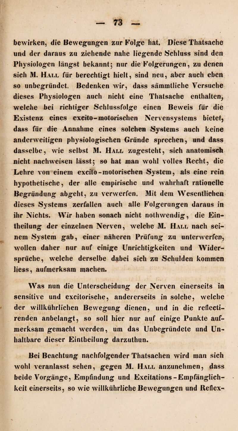 bewirken, die Bewegungen zur Folge hat Diese Thatsache und der daraus zu ziehende nahe liegende Schluss sind den Physiologen längst bekannt; nur die Folgerungen, zu denen sich M. Hall für berechtigt hielt, sind neu, aber auch eben so unbegründet. Bedenken wir, dass sämmtliche Versuche dieses Physiologen auch nicht eine Thatsache enthalten, welche bei richtiger Schlussfolge einen Beweis für die Existenz eines excito-motorischen Nervensystems bietet, dass für die Annahme eines solchen Systems auch keine anderweitigen physiologischen Dründe sprechen, und dass dasselbe, wie selbst M. Hall zugesteht, sich anatomisch nicht nach weisen lässt; so hat man wohl volles Recht, die Lehre von einem excito-motorischen System, als eine rein hypothetische, der alle empirische und wahrhaft rationelle Begründung abgeht, zu verwerfen. Mit dem Wesentlichen dieses Systems zerfallen auch alle Folgerungen daraus in ihr Nichts. Wir haben sonach nicht nothwendig, die Ein- theilung der einzelnen Nerven, welche M. Hall nach sei¬ nem System gab, einer näheren Prüfung zu unterwerfen, wollen daher nur auf einige Unrichtigkeiten und Wider¬ sprüche, welche derselbe dabei sich zu Schulden kommen liess, aufmerksam machen. Was nun die Unterscheidung der Nerven einerseits in sensitive und excitorische, andererseits in solche, welche der willkührlichen Bewegung dienen, und in die reflecti- renden anbelangt, so soll hier nur auf einige Punkte auf¬ merksam gemacht werden, um das Unbegründete und Un¬ haltbare dieser Eintheilung darzuthun. Bei Beachtung nachfolgender Thatsachen wird man sich wohl veranlasst sehen, gegen M. Hall anzunehmen, dass beide Vorgänge, Empfindung und Excitations-Empfänglich¬ keit einerseits, so wie willkührliche Bewegungen und Reflex^