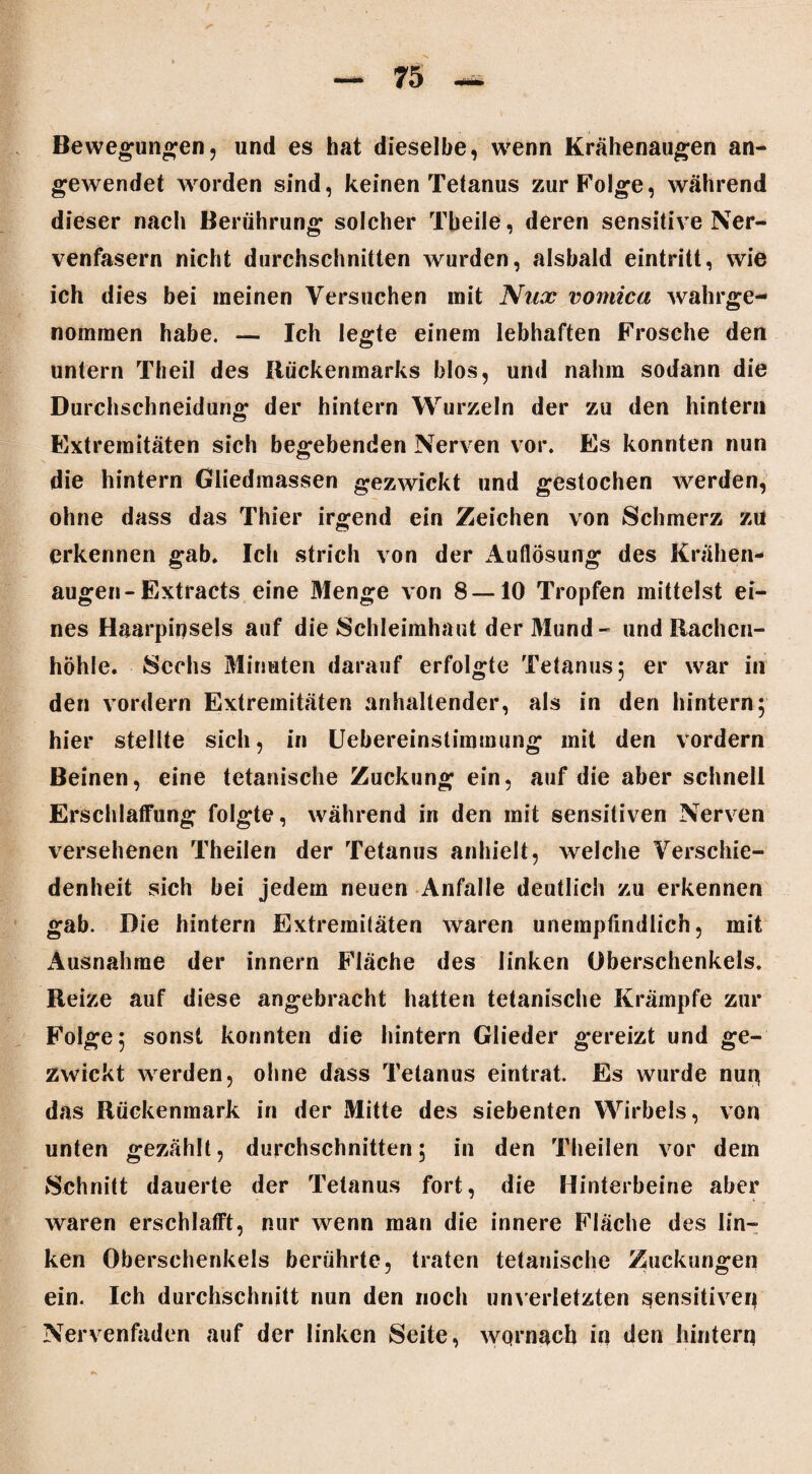 Bewegungen, und es hat dieselbe, wenn Krähenaugen an¬ gewendet worden sind, keinen Tetanus zur Folge, während dieser nach Berührung solcher Tbeile, deren sensitive Ner¬ venfasern nicht durchschnitten wurden, alsbald eintritt, wie ich dies bei meinen Versuchen mit Nnx vomica wahrge¬ nommen habe. — Ich legte einem lebhaften Frosche den untern Theil des Rückenmarks blos, und nahm sodann die Durchschneidung der hintern Wurzeln der zu den hintern Extremitäten sich begebenden Nerven vor. Es konnten nun die hintern Gliedmassen gezwickt und gestochen werden, ohne dass das Thier irgend ein Zeichen von Schmerz zu erkennen gab. Ich strich von der Auflösung des Krähen¬ augen-Extracts eine Menge von 8 —10 Tropfen mittelst ei¬ nes Haarpinsels auf die Schleimhaut der Mund- und Rachen¬ höhle. Sechs Minuten darauf erfolgte Tetanus 5 er war in den vordem Extremitäten anhaltender, als in den hintern; hier stellte sich, in Uebereinstimmung mit den vordem Beinen, eine tetanische Zuckung ein, auf die aber schnell Erschlaffung folgte, während in den mit sensitiven Nerven versehenen Theilen der Tetanus anhielt, welche Verschie¬ denheit sich bei jedem neuen Anfalle deutlich zu erkennen gab. Die hintern Extremitäten Waren unempfindlich, mit Ausnahme der innern Fläche des linken Oberschenkels. Reize auf diese angebracht hatten tetanische Krämpfe zur Folge; sonst konnten die hintern Glieder g*ereizt und ge¬ zwickt werden, ohne dass Tetanus eintrat. Es wurde nuq das Rückenmark in der Mitte des siebenten Wirbels, von unten gezählt, durchschnitten; in den Theilen vor dem Schnitt dauerte der Tetanus fort, die Hinterbeine aber waren erschlafft, nur wenn man die innere Fläche des lin¬ ken Oberschenkels berührte, traten tetanische Zuckungen ein. Ich durchschnitt nun den noch unverletzten sensitiven Nervenfaden auf der linken Seite, wqrnacb in den hinterq