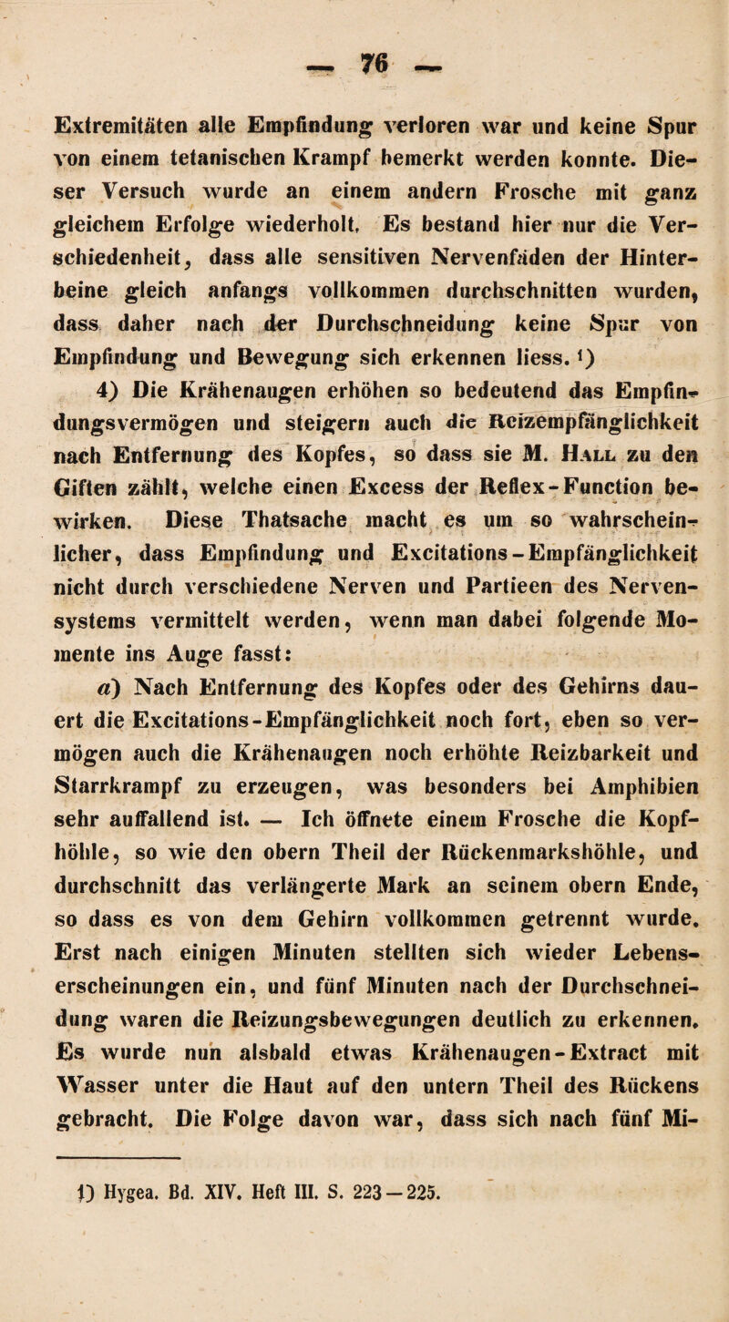 Extremitäten alle Empfindung verloren war und keine Spur von einem tetanischen Krampf bemerkt werden konnte. Die¬ ser Versuch wurde an einem andern Frosche mit ganz gleichem Erfolge wiederholt, Es bestand hier nur die Ver¬ schiedenheit , dass alle sensitiven Nervenfäden der Hinter¬ beine gleich anfangs vollkommen durchschnitten wurden, dass daher nach der Durchschneidung keine Spur von Empfindung und Bewegung sich erkennen liess. *) 4) Die Krähenaugen erhöhen so bedeutend das Empfin* dungsvermögen und steigern auch die Rcizempfänglichkeit __ y nach Entfernung des Kopfes, so dass sie M. Hall zu den Giften zählt, welche einen Excess der Reflex-Function be¬ wirken. Diese Thatsache macht es um so wahrschein^ lieber, dass Empfindung und Excitations-Empfänglichkeit nicht durch verschiedene Nerven und Partieen des Nerven- Systems vermittelt werden, wenn man dabei folgende Mo¬ mente ins Auge fasst: d) Nach Entfernung des Kopfes oder des Gehirns dau¬ ert die Excitations-Empfänglichkeit noch fort, eben so ver¬ mögen auch die Krähenaugen noch erhöhte Reizbarkeit und Starrkrampf zu erzeugen, was besonders bei Amphibien sehr auffallend ist. — Ich öffnete einem Frosche die Kopf¬ höhle, so wie den obern Theil der Rückenmarkshöhle, und durchschnitt das verlängerte Mark an seinem obern Ende, so dass es von dem Gehirn vollkommen getrennt wurde. Erst nach einigen Minuten stellten sich wieder Lebens¬ erscheinungen ein, und fünf Minuten nach der Durchschnei¬ dung waren die Reizungsbewegungen deutlich zu erkennen. Es wurde nun alsbald etwas Krähenaugen-Extract mit Wasser unter die Haut auf den untern Theil des Rückens gebracht. Die Folge davon war, dass sich nach fünf Mi-