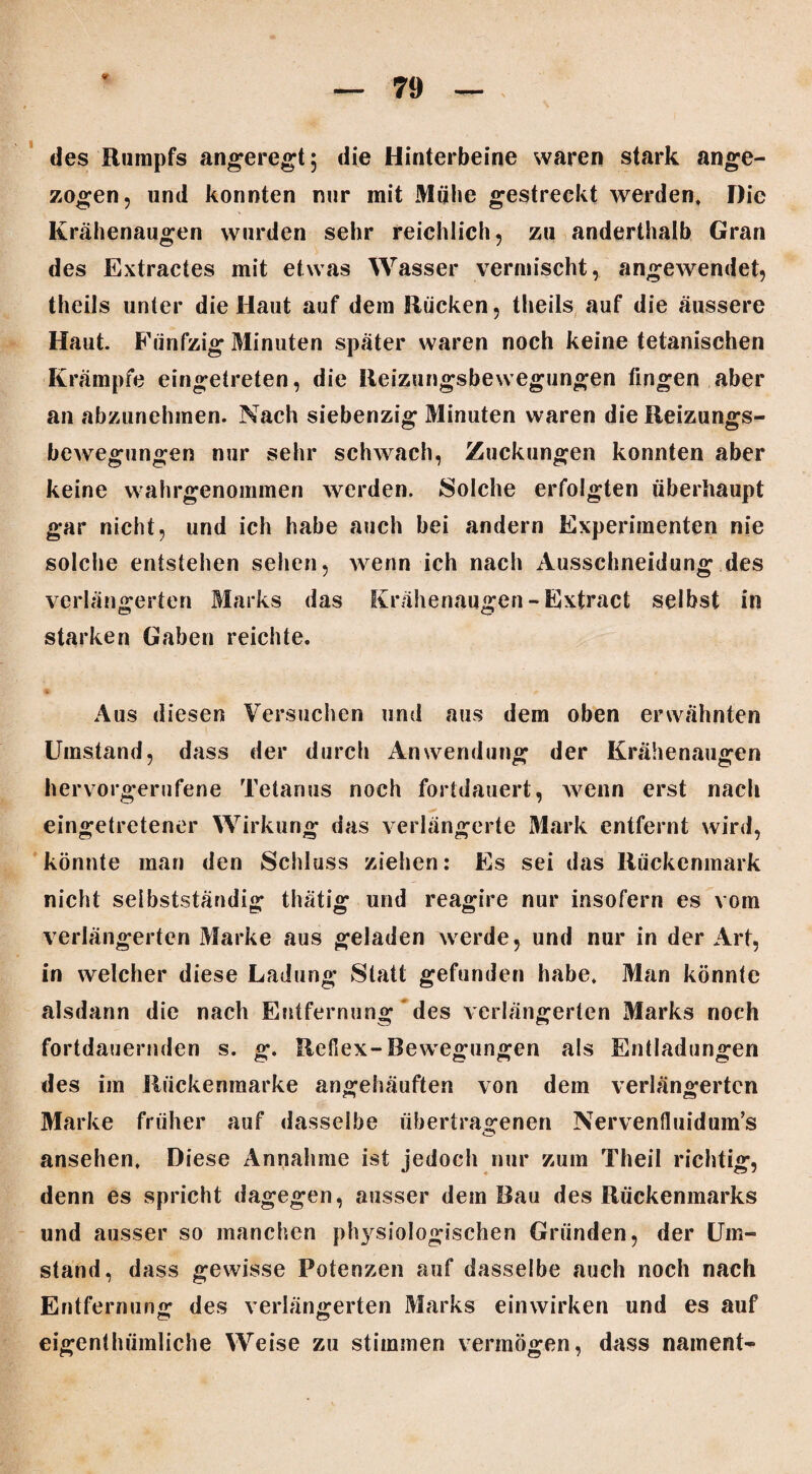 * des Rumpfs angeregt; die Hinterbeine waren stark ange¬ zogen, und konnten nur mit Mühe gestreckt werden* Die Krähenaugen wurden sehr reichlich, zu anderthalb Gran des Extractes mit etwas Wasser vermischt, angewendet, theils unter die Haut auf dem Rücken, theils auf die äussere Haut. Fünfzig Minuten später waren noch keine tetanisehen Krämpfe eingetreten, die Reizungsbewegungen fingen aber an abzunehmen. Nach siebenzig Minuten waren die Reizungs¬ bewegungen nur sehr schwach, Zuckungen konnten aber keine wahrgenommen werden. Solche erfolgten überhaupt gar nicht, und ich habe auch bei andern Experimenten nie solche entstehen sehen, wenn ich nach Ausschneidung des verlängerten Marks das Krähenaugen -Extract selbst in starken Gaben reichte. Aus diesen Versuchen und aus dem oben erwähnten Umstand, dass der durch Anwendung der Krähenaugen hervorgerufene Tetanus noch fortdauert, wenn erst nach eingetretener Wirkung das verlängerte Mark entfernt wird, könnte man den Schluss ziehen: Es sei das Rückenmark nicht selbstständig thätig und reagire nur insofern es vom verlängerten Marke aus geladen werde, und nur in der Art, in welcher diese Ladung Statt gefunden habe* Man könnte alsdann die nach Entfernung des verlängerten Marks noch fortdauernden s. g. Reflex-Bewegungen als Entladungen des im Rückeninarke angehäuften von dem verlängerten Marke früher auf dasselbe übertragenen Nervenfluidum’s ansehen. Diese Annahme ist jedoch nur zum Theil richtig, denn es spricht dagegen, ausser dem Rau des Rückenmarks und ausser so manchen physiologischen Gründen, der Um¬ stand, dass gewisse Potenzen auf dasselbe auch noch nach Entfernung des verlängerten Marks einwirken und es auf eigenthümliche Weise zu stimmen vermögen, dass nament-