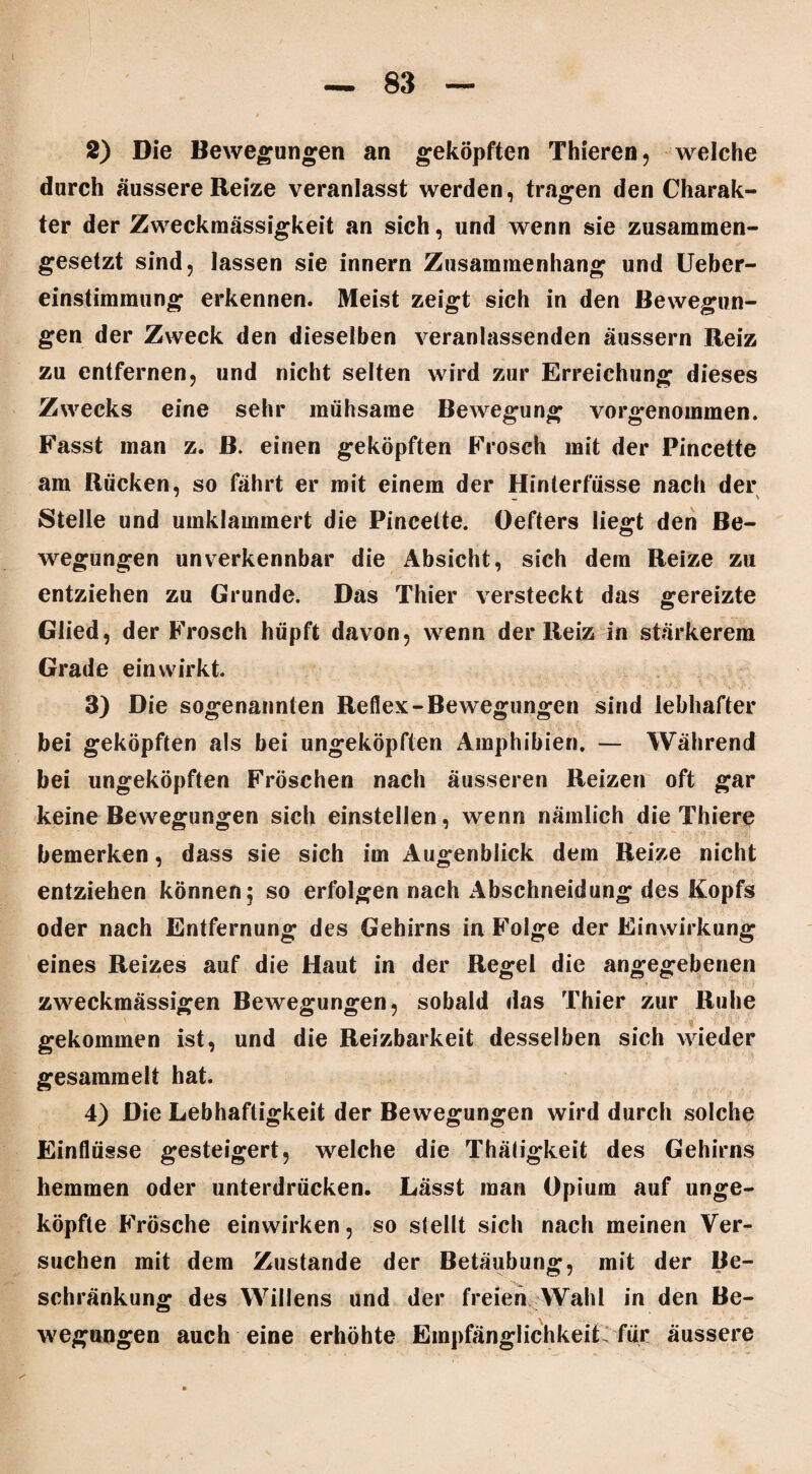 2) Die Bewegungen an geköpften Thieren, welche durch äussere Reize veranlasst werden, tragen den Charak¬ ter der Zweckmässigkeit an sich, und wenn sie zusammen¬ gesetzt sind, lassen sie innern Zusammenhang und Ueber- einstimmung erkennen. Meist zeigt sich in den Bewegun¬ gen der Zweck den dieselben veranlassenden äussern Reiz zu entfernen, und nicht selten wird zur Erreichung dieses Zwecks eine sehr mühsame Bewegung vorgenommen. Fasst man z. ß. einen geköpften Frosch mit der Pincette am Rücken, so fährt er mit einem der Hinterfüsse nach der Stelle und umklammert die Pincette. Oefters liegt den Be¬ wegungen unverkennbar die Absicht, sich dem Reize zu entziehen zu Grunde. Das Thier versteckt das gereizte Glied, der Frosch hüpft davon, wenn der Reiz in stärkerem Grade ein wirkt. 3) Die sogenannten Reflex-Bewegungen sind lebhafter bei geköpften als bei ungeköpften Amphibien. — Während bei ungeköpften Fröschen nach äusseren Reizen oft gar keine Bewegungen sich einstellen, wenn nämlich die Thiere bemerken, dass sie sich im Augenblick dem Reize nicht entziehen können 5 so erfolgen nach Abschneidung des Kopfs oder nach Entfernung des Gehirns in Folge der Einwirkung eines Reizes auf die Haut in der Regel die angegebenen zweckmässigen Bewegungen, sobald das Thier zur Ruhe gekommen ist, und die Reizbarkeit desselben sich wieder gesammelt hat. 4) Die Lebhaftigkeit der Bewegungen wird durch solche Einflüsse gesteigert, welche die Thätigkeit des Gehirns hemmen oder unterdrücken. Lässt man Opium auf unge¬ köpfte Frösche einwirken, so stellt sich nach meinen Ver¬ suchen mit dem Zustande der Betäubung, mit der Be¬ schränkung des Willens und der freien Wahl in den Be¬ wegungen auch eine erhöhte Empfänglichkeit für äussere