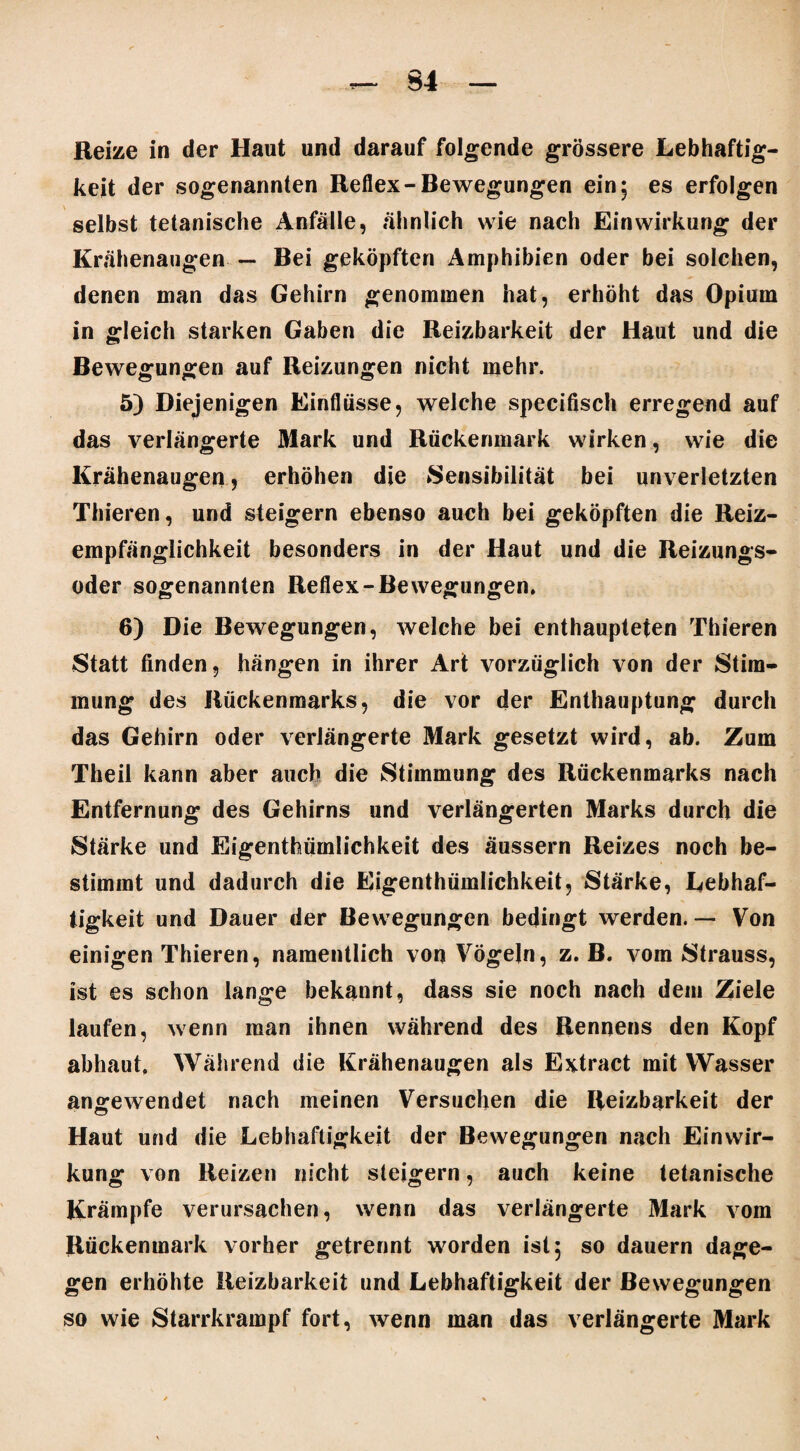 Reize in der Haut und darauf folgende grössere Lebhaftig¬ keit der sogenannten Reflex-Bewegungen ein; es erfolgen selbst tetanische Anfälle, ähnlich wie nach Einwirkung der Krähenaugen — Bei geköpften Amphibien oder bei solchen, denen man das Gehirn genommen hat, erhöht das Opium in gleich starken Gaben die Reizbarkeit der Haut und die Bewegungen auf Reizungen nicht mehr. 5) Diejenigen Einflüsse, weiche specifisch erregend auf das verlängerte Mark und Rückenmark wirken, wie die Krähenaugen, erhöhen die Sensibilität bei unverletzten Thieren, und steigern ebenso auch bei geköpften die Reiz¬ empfänglichkeit besonders in der Haut und die Reizungs¬ oder sogenannten Reflex-Bewegungen. 6) Die Bewegungen, welche bei enthaupteten Thieren Statt finden, hängen in ihrer Art vorzüglich von der Stim¬ mung des Rückenmarks, die vor der Enthauptung durch das Gehirn oder verlängerte Mark gesetzt wird, ab. Zum Theil kann aber auch die Stimmung des Rückenmarks nach Entfernung des Gehirns und verlängerten Marks durch die Stärke und Eigenthümlichkeit des äussern Reizes noch be¬ stimmt und dadurch die Eigenthümlichkeit, Stärke, Lebhaf¬ tigkeit und Dauer der Bewegungen bedingt werden. — Von einigen Thieren, namentlich von Vögeln, z. B. vom Strauss, ist es schon lange bekannt, dass sie noch nach dem Ziele laufen, wenn man ihnen während des Rennens den Kopf abhaut. Während die Krähenaugen als Extract mit Wasser angewendet nach meinen Versuchen die Reizbarkeit der Haut und die Lebhaftigkeit der Bewegungen nach Einwir¬ kung von Reizen nicht steigern, auch keine tetanische Krämpfe verursachen, wenn das verlängerte Mark vom Rückenmark vorher getrennt worden ist; so dauern dage¬ gen erhöhte Reizbarkeit und Lebhaftigkeit der Bewegungen so wie Starrkrampf fort, wenn man das verlängerte Mark