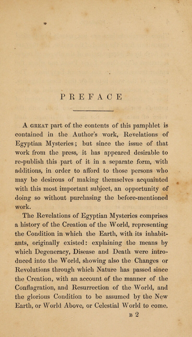 PREFACE A great part of the contents of this pamphlet is contained in the Author’s work, Revelations of Egyptian Mysteries; but since the issue of that work from the press, it has appeared desirable to re-publish this part of it in a separate form, with additions, in order to afford to those persons who may be desirous of making themselves acquainted with this most important subject, an opportunity of doing so without purchasing the before-mentioned work. The Revelations of Egyptian Mysteries comprises a history of the Creation of the World, representing the Condition in which the Earth, with its inhabit¬ ants, originally existed: explaining the means by which Degeneracy, Disease and Death were intro¬ duced into the World, showing also the Changes or Revolutions through which Nature has passed since the Creation, with an account of the manner of the Conflagration, and Resurrection of the World, and the glorious Condition to be assumed by the New Earth, or World Above, or Celestial World to come. b 2