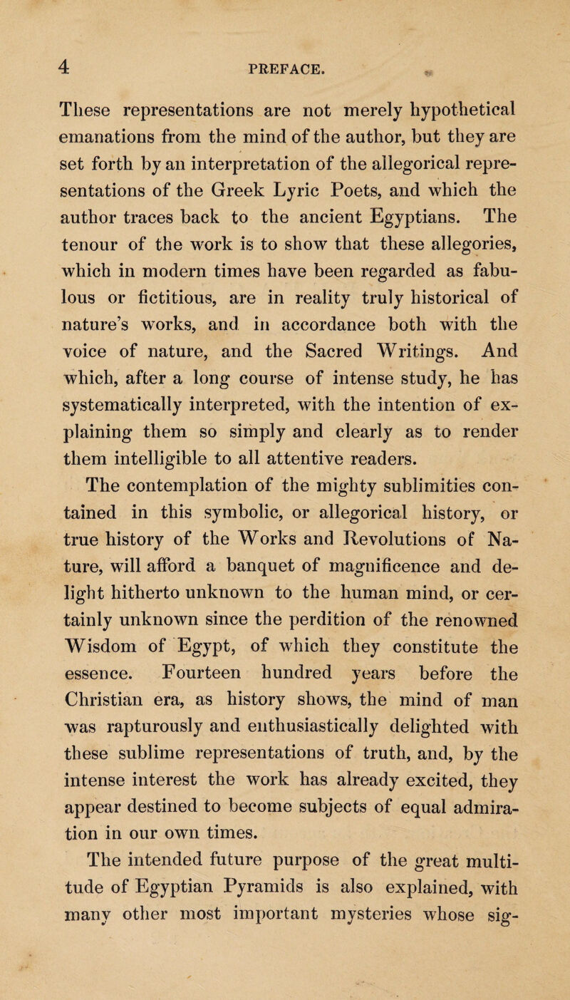 These representations are not merely hypothetical emanations from the mind of the author, but they are set forth by an interpretation of the allegorical repre¬ sentations of the Greek Lyric Poets, and which the author traces back to the ancient Egyptians. The tenour of the work is to show that these allegories, which in modern times have been regarded as fabu¬ lous or fictitious, are in reality truly historical of nature’s works, and in accordance both with the voice of nature, and the Sacred Writings. And which, after a long course of intense study, he has systematically interpreted, with the intention of ex¬ plaining them so simply and clearly as to render them intelligible to all attentive readers. The contemplation of the mighty sublimities con¬ tained in this symbolic, or allegorical history, or true history of the Works and Revolutions of Na¬ ture, will afford a banquet of magnificence and de¬ light hitherto unknown to the human mind, or cer¬ tainly unknown since the perdition of the renowned Wisdom of Egypt, of which they constitute the essence. Fourteen hundred years before the Christian era, as history shows, the mind of man was rapturously and enthusiastically delighted with these sublime representations of truth, and, by the intense interest the work has already excited, they appear destined to become subjects of equal admira¬ tion in our own times. The intended future purpose of the great multi¬ tude of Egyptian Pyramids is also explained, with many other most important mysteries whose sig-