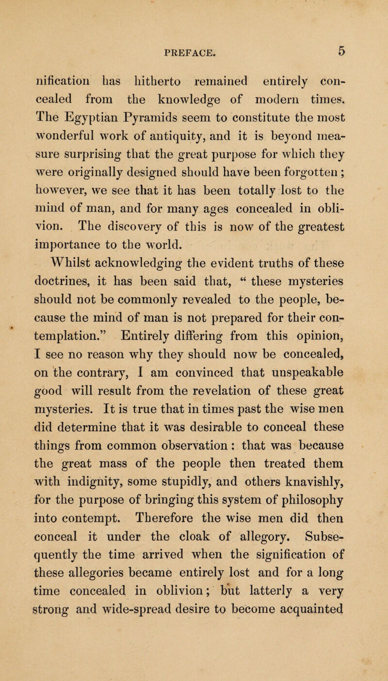 nification has hitherto remained entirely con¬ cealed from the knowledge of modern times. The Egyptian Pyramids seem to constitute the most wonderful work of antiquity, and it is beyond mea¬ sure surprising that the great purpose for which they were originally designed should have been forgotten ; however, we see that it has been totally lost to the mind of man, and for many ages concealed in obli¬ vion. The discovery of this is now of the greatest importance to the world. Whilst acknowledging the evident truths of these doctrines, it has been said that, 44 these mysteries should not be commonly revealed to the people, be¬ cause the mind of man is not prepared for their con¬ templation.” Entirely differing from this opinion, I see no reason why they should now be concealed, on the contrary, I am convinced that unspeakable good will result from the revelation of these great mysteries. It is true that in times past the wise men did determine that it was desirable to conceal these things from common observation: that was because the great mass of the people then treated them with indignity, some stupidly, and others knavishly, for the purpose of bringing this system of philosophy into contempt. Therefore the wise men did then conceal it under the cloak of allegory. Subse¬ quently the time arrived when the signification of these allegories became entirely lost and for a long time concealed in oblivion; but latterly a very strong and wide-spread desire to become acquainted