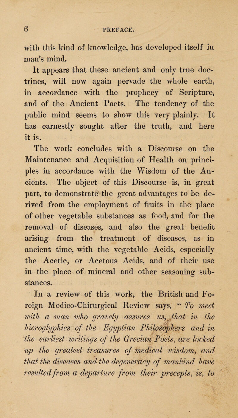 with this kind of knowledge, has developed itself in man’s mind. It appears that these ancient and only true doc¬ trines, will now again pervade the whole earth, in accordance with the prophecy of Scripture, and of the Ancient Poets. The tendency of the public mind seems to show this very plainly. It has earnestly sought after the truth, and here it is. The work concludes with a Discourse on the Maintenance and Acquisition of Health on princi¬ ples in accordance with the Wisdom of the An¬ cients. The object of this Discourse is, in great part, to demonstrate the great advantages to be de¬ rived from the employment of fruits in the place of other vegetable substances as food, and for the removal of diseases, and also the great benefit arising from the treatment of diseases, as in ancient time, with the vegetable Acids, especially the Acetic, or Acetous Acids, and of their use in the place of mineral and other seasoning sub¬ stances. In a review of this work, the British and Fo¬ reign Medico-Cliirurgical Review says, “ To meet with a man who gravely assures us, that in the hieroglyphics of the Egyptian Philosophers and in the earliest writings of the Grecian Poets, are locked up the greatest treasures of medical wisdom, and *■ that the diseases and the degeneracy of mankind have resulted from a departure from their precepts, is, to