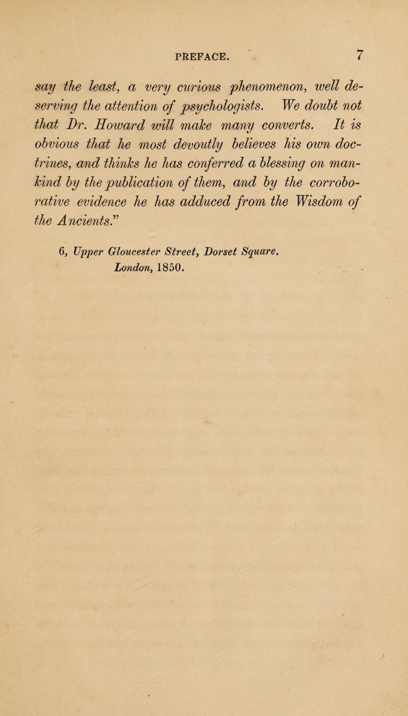 say the least, a very curious phenomenon, well de¬ serving the attention of psychologists. We doubt not that Dr. Howard will make many converts. It is obvious that he most devoutly believes his own doc¬ trines, and thinks he has conferred a blessing on man¬ kind by the publication of them, and by the corrobo¬ rative evidence he has adduced from the Wisdom of the Ancients I 6, Upper Gloucester Street, Dorset Square, London, 1850.