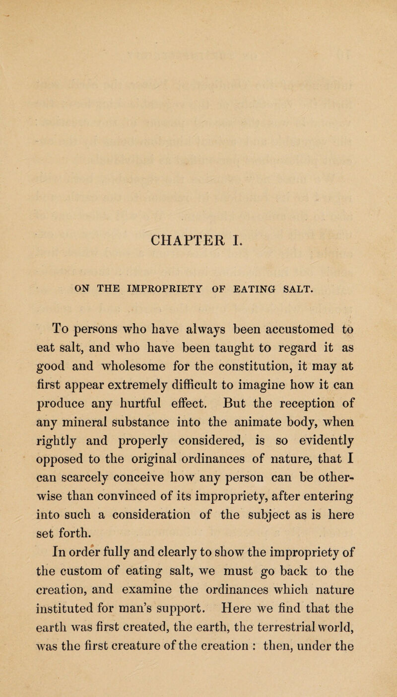 CHAPTER L ON THE IMPROPRIETY OF EATING SALT. To persons who have always been accustomed to eat salt, and who have been taught to regard it as good and wholesome for the constitution, it may at first appear extremely difficult to imagine how it can produce any hurtful effect. But the reception of any mineral substance into the animate body, when rightly and properly considered, is so evidently opposed to the original ordinances of nature, that I can scarcely conceive how any person can be other¬ wise than convinced of its impropriety, after entering into such a consideration of the subject as is here set forth. In order fully and clearly to show the impropriety of the custom of eating salt, we must go back to the creation, and examine the ordinances which nature instituted for man’s support. Here we find that the earth was first created, the earth, the terrestrial world, was the first creature of the creation : then, under the