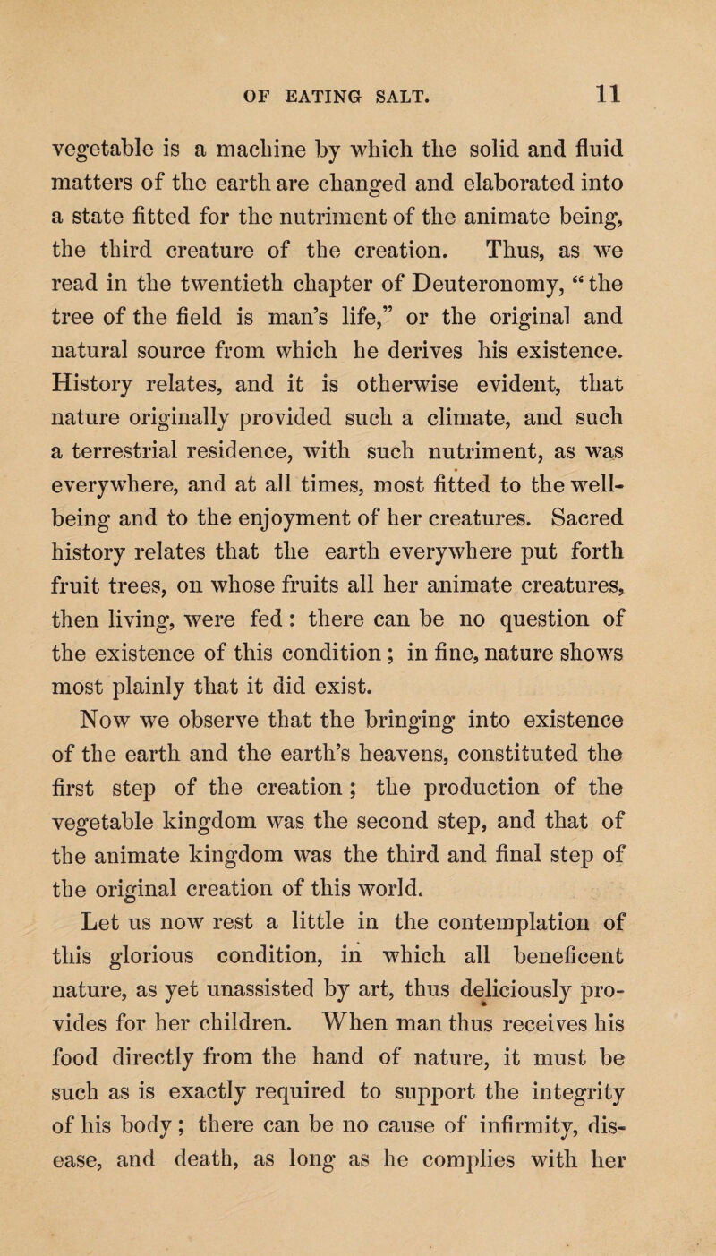 vegetable is a machine by which the solid and fluid matters of the earth are changed and elaborated into a state fitted for the nutriment of the animate being, the third creature of the creation. Thus, as we read in the twentieth chapter of Deuteronomy, “ the tree of the field is man’s life,” or the original and natural source from which he derives his existence. History relates, and it is otherwise evident, that nature originally provided such a climate, and such a terrestrial residence, with such nutriment, as was everywhere, and at all times, most fitted to the well¬ being and to the enjoyment of her creatures. Sacred history relates that the earth everywhere put forth fruit trees, on whose fruits all her animate creatures, then living, were fed: there can be no question of the existence of this condition ; in fine, nature shows most plainly that it did exist. Now we observe that the bringing into existence of the earth and the earth’s heavens, constituted the first step of the creation ; the production of the vegetable kingdom was the second step, and that of the animate kingdom was the third and final step of the original creation of this world. Let us now rest a little in the contemplation of this glorious condition, in which all beneficent nature, as yet unassisted by art, thus deliciously pro¬ vides for her children. When man thus receives his food directly from the hand of nature, it must be such as is exactly required to support the integrity of his body; there can be no cause of infirmity, dis¬ ease, and death, as long as he complies with her