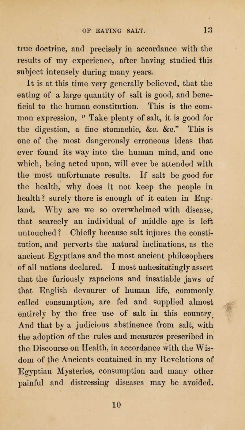 true doctrine, and precisely in accordance with the results of my experience, after having studied this subject intensely during many years. It is at this time very generally believed, that the eating of a large quantity of salt is good, and bene¬ ficial to the human constitution. This is the com¬ mon expression, “ Take plenty of salt, it is good for the digestion, a fine stomachic, &c. &c.” This is one of the most dangerously erroneous ideas that ever found its way into the human mind, and one which, being acted upon, will ever be attended with the most unfortunate results. If salt be good for the health, why does it not keep the people in health? surely there is enough of it eaten in Eng¬ land. Why are we so overwhelmed with disease, that scarcely an individual of middle age is left untouched ? Chiefly because salt injures the consti¬ tution, and perverts the natural inclinations, as the ancient Egyptians and the most ancient philosophers of all nations declared. I most unhesitatingly assert that the furiously rapacious and insatiable jaws of that English devourer of human life, commonly called consumption, are fed and supplied almost entirely by the free use of salt in this country# And that by a judicious abstinence from salt, with » the adoption of the rules and measures prescribed in the Discourse on Health, in accordance with the Wis¬ dom of the Ancients contained in my Revelations of Egyptian Mysteries, consumption and many other painful and distressing diseases may be avoided. 10