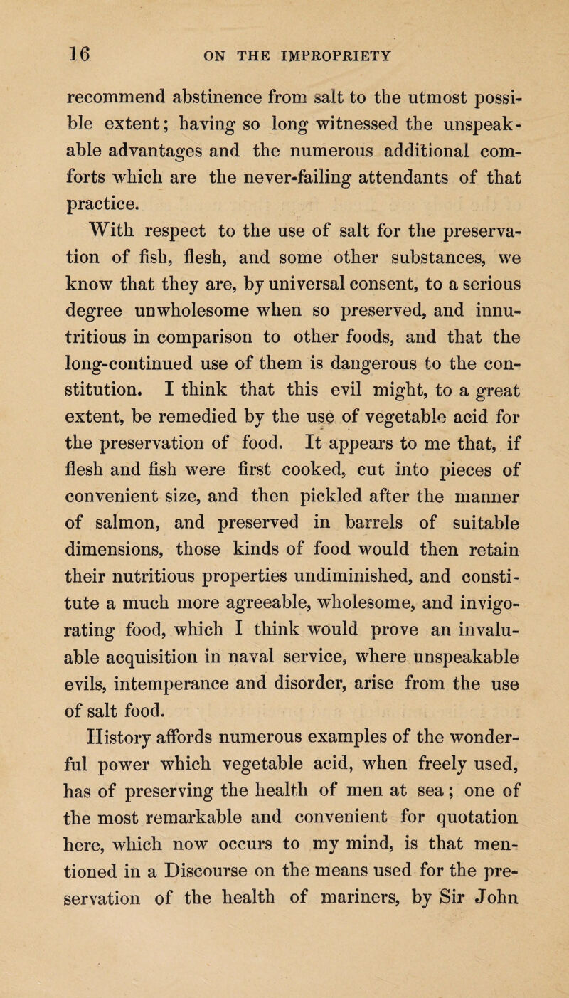 recommend abstinence from salt to the utmost possi¬ ble extent; having so long witnessed the unspeak¬ able advantages and the numerous additional com¬ forts which are the never-failing attendants of that practice. With respect to the use of salt for the preserva¬ tion of fish, flesh, and some other substances, we know that they are, by universal consent, to a serious degree unwholesome when so preserved, and innu- tritious in comparison to other foods, and that the long-continued use of them is dangerous to the con¬ stitution. I think that this evil might, to a great extent, be remedied by the use of vegetable acid for the preservation of food. It appears to me that, if flesh and fish were first cooked, cut into pieces of convenient size, and then pickled after the manner of salmon, and preserved in barrels of suitable dimensions, those kinds of food would then retain their nutritious properties undiminished, and consti¬ tute a much more agreeable, wholesome, and invigo¬ rating food, which I think would prove an invalu¬ able acquisition in naval service, where unspeakable evils, intemperance and disorder, arise from the use of salt food. History affords numerous examples of the wonder¬ ful power which vegetable acid, when freely used, has of preserving the health of men at sea; one of the most remarkable and convenient for quotation here, which now occurs to my mind, is that men¬ tioned in a Discourse on the means used for the pre¬ servation of the health of mariners, by Sir John