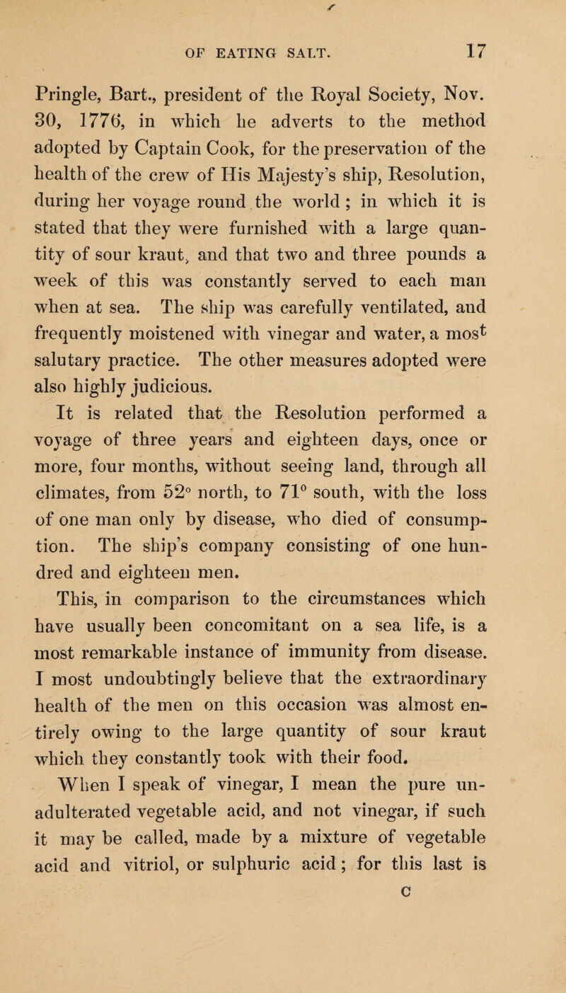 Pringle, Bart., president of the Royal Society, Nov. 30, 1776, in which he adverts to the method adopted by Captain Cook, for the preservation of the health of the crew of His Majesty’s ship, Resolution, during her voyage round the world; in which it is stated that they were furnished with a large quan¬ tity of sour kraut, and that two and three pounds a week of this was constantly served to each man when at sea. The ship was carefully ventilated, and frequently moistened with vinegar and water, a mosf salutary practice. The other measures adopted were also highly judicious. It is related that the Resolution performed a voyage of three years and eighteen days, once or more, four months, without seeing land, through all climates, from 52° north, to 71° south, with the loss of one man only by disease, who died of consump¬ tion. The ship’s company consisting of one hun¬ dred and eighteen men. This, in comparison to the circumstances which have usually been concomitant on a sea life, is a most remarkable instance of immunity from disease. I most undoubtingly believe that the extraordinary health of the men on this occasion was almost en¬ tirely owing to the large quantity of sour kraut which they constantly took with their food. When I speak of vinegar, I mean the pure un¬ adulterated vegetable acid, and not vinegar, if such it may be called, made by a mixture of vegetable acid and vitriol, or sulphuric acid; for this last is c