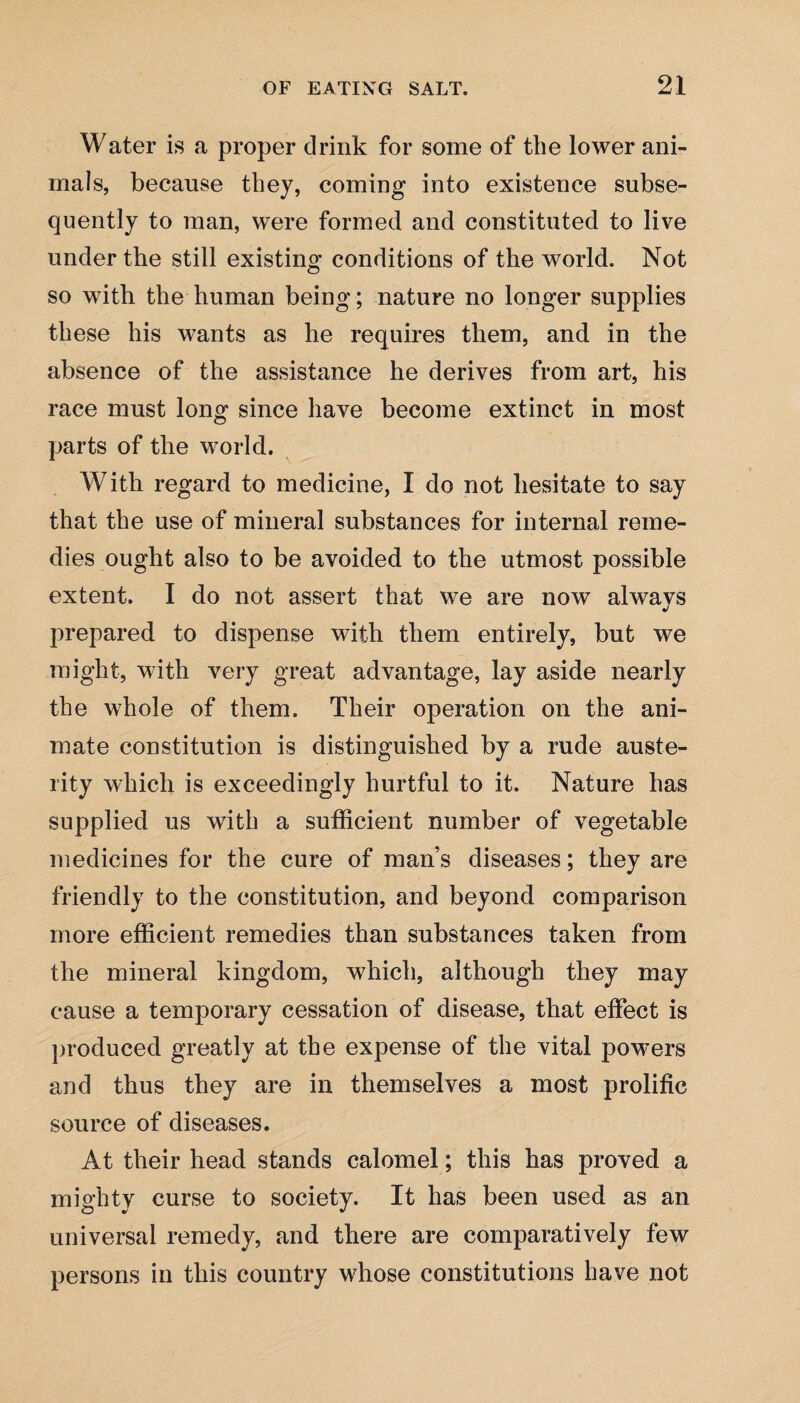 Water is a proper drink for some of the lower ani¬ mals, because they, coming into existence subse¬ quently to man, were formed and constituted to live under the still existing conditions of the world. Not so with the human being; nature no longer supplies these his wants as he requires them, and in the absence of the assistance he derives from art, his race must long since have become extinct in most parts of the world. With regard to medicine, I do not hesitate to say that the use of mineral substances for internal reme¬ dies ought also to be avoided to the utmost possible extent. I do not assert that we are now alwavs «/ prepared to dispense with them entirely, but we might, with very great advantage, lay aside nearly the whole of them. Their operation on the ani¬ mate constitution is distinguished by a rude auste¬ rity which is exceedingly hurtful to it. Nature has supplied us with a sufficient number of vegetable medicines for the cure of man’s diseases; they are friendly to the constitution, and beyond comparison more efficient remedies than substances taken from the mineral kingdom, which, although they may cause a temporary cessation of disease, that effect is produced greatly at the expense of the vital powers and thus they are in themselves a most prolific source of diseases. At their head stands calomel; this has proved a mighty curse to society. It has been used as an universal remedy, and there are comparatively few persons in this country whose constitutions have not