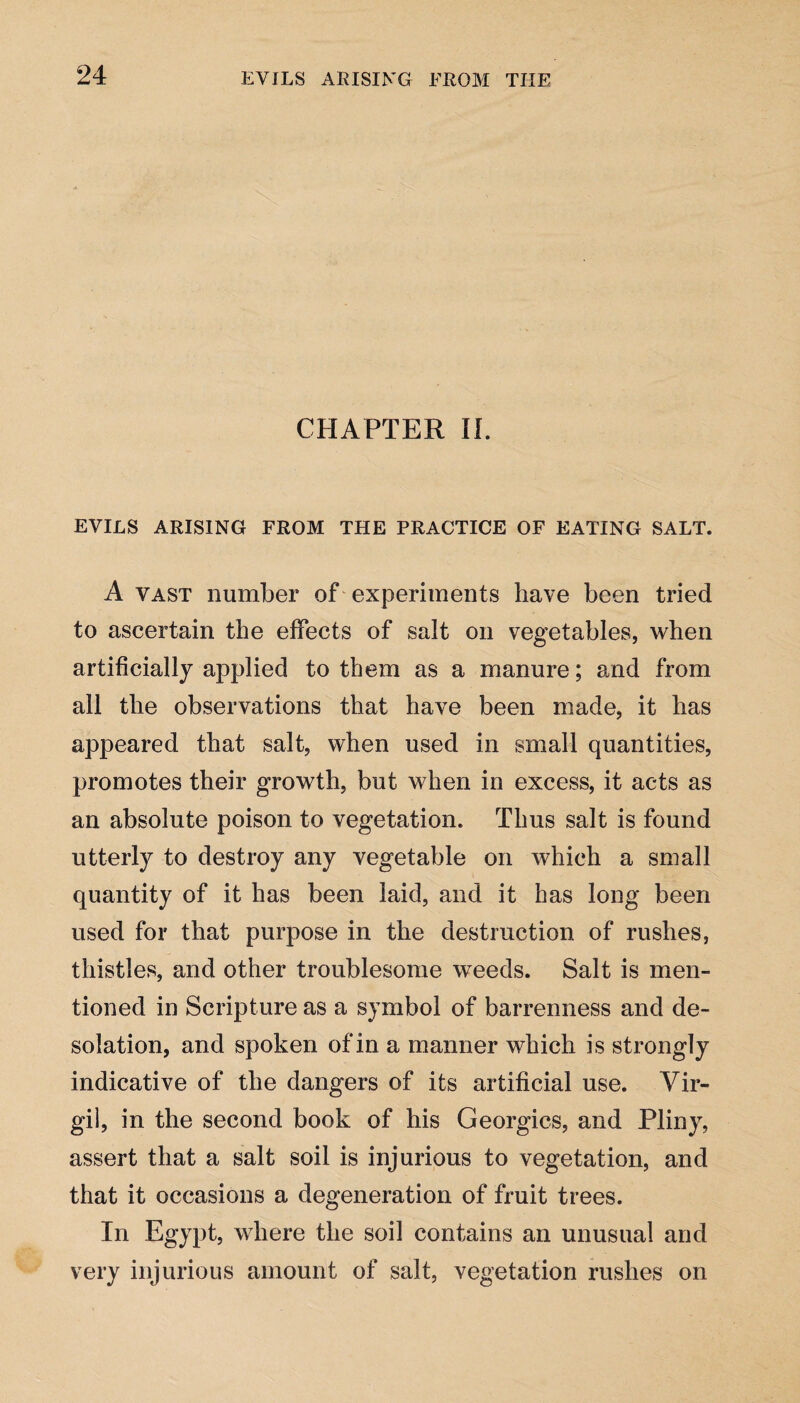 CHAPTER II. EVILS ARISING FROM THE PRACTICE OF EATING SALT. A vast number of experiments have been tried to ascertain the effects of salt on vegetables, when artificially applied to them as a manure; and from all the observations that have been made, it has appeared that salt, when used in small quantities, promotes their growth, but when in excess, it acts as an absolute poison to vegetation. Thus salt is found utterly to destroy any vegetable on which a small quantity of it has been laid, and it has long been used for that purpose in the destruction of rushes, thistles, and other troublesome weeds. Salt is men¬ tioned in Scripture as a symbol of barrenness and de¬ solation, and spoken of in a manner which is strongly indicative of the dangers of its artificial use. Vir¬ gil, in the second book of his Georgies, and Pliny, assert that a salt soil is injurious to vegetation, and that it occasions a degeneration of fruit trees. In Egypt, where the soil contains an unusual and very injurious amount of salt, vegetation rushes on