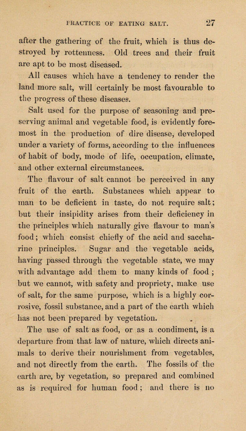 after the gathering of the fruit, which is thus de¬ stroyed by rottenness. Old trees and their fruit are apt to be most diseased. All causes which have a tendency to render the land more salt, will certainly be most favourable to the progress of these diseases. Salt used for the purpose of seasoning and pre¬ serving animal and vegetable food, is evidently fore¬ most in the production of dire disease, developed under a variety of forms, according to the influences of habit of body, mode of life, occupation, climate, and other external circumstances. The flavour of salt cannot be perceived in any fruit of the earth. Substances which appear to man to be deficient in taste, do not require salt; but their insipidity arises from their deficiency in the principles which naturally give flavour to man’s food; which consist chiefly of the acid and saccha¬ rine principles. Sugar and the vegetable acids, having passed through the vegetable state, we may with advantage add them to many kinds of food ; but we cannot, with safety and propriety, make use of salt, for the same purpose, which is a highly cor¬ rosive, fossil substance, and a part of the earth which has not been prepared by vegetation. The use of salt as food, or as a condiment, is a departure from that law of nature, which directs ani¬ mals to derive their nourishment from vegetables, and not directly from the earth. The fossils of the earth are, by vegetation, so prepared and combined as is required for human food; and there is no