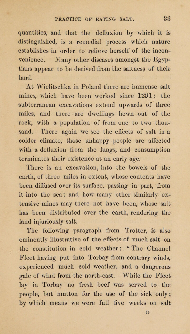 quantities, and that the defluxion by which it is distinguished, is a remedial process which nature establishes in order to relieve herself of the incon¬ venience. Many other diseases amongst the Egyp¬ tians appear to be derived from the saltness of their land. At Wielitschka in Poland there are immense salt mines, which have been worked since 1291: the subterranean excavations extend upwards of three miles, and there are dwellings hewn out of the rock, with a population of from one to two thou¬ sand. There again we see the effects of salt in a colder climate, those unhappy people are affected with a defluxion from the lungs, and consumption terminates their existence at an early age. There is an excavation, into the bowels of the earth, of three miles in extent, whose contents have been diffused over its surface, passing in part, from it into the sea; and how many other similarly ex¬ tensive mines may there not have been, whose salt has been distributed over the earth, rendering the land injuriously salt. The following paragraph from Trotter, is also eminentlv illustrative of the effects of much salt on •t the constitution in cold weather: 46 The Channel Fleet having put into Torbay from contrary winds, experienced much cold weather, and a dangerous gale of wind from the north-east. While the Fleet lay in Torbay no fresh beef was served to the people, but mutton for the use of the sick only; by which means we were full five weeks on salt D