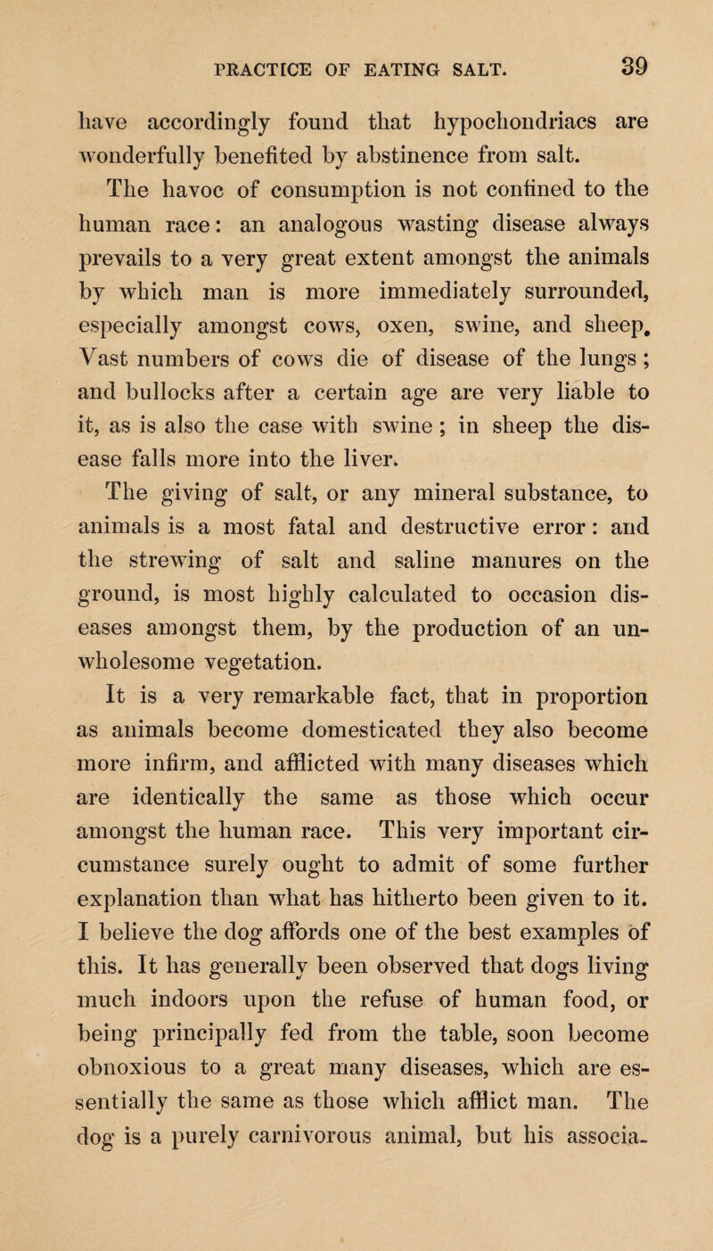 have accordingly found that hypochondriacs are wonderfully benefited by abstinence from salt. The havoc of consumption is not confined to the human race: an analogous wasting disease always prevails to a very great extent amongst the animals by which man is more immediately surrounded, especially amongst cows, oxen, swine, and sheep. Vast numbers of cows die of disease of the lungs ; and bullocks after a certain age are very liable to it, as is also the case with swine ; in sheep the dis¬ ease falls more into the liver. The giving of salt, or any mineral substance, to animals is a most fatal and destructive error: and the strewing of salt and saline manures on the ground, is most highly calculated to occasion dis¬ eases amongst them, by the production of an un¬ wholesome vegetation. It is a very remarkable fact, that in proportion as animals become domesticated they also become more infirm, and afflicted with many diseases which are identically the same as those which occur amongst the human race. This very important cir¬ cumstance surely ought to admit of some further explanation than what has hitherto been given to it. I believe the dog affords one of the best examples of this. It has generally been observed that dogs living much indoors upon the refuse of human food, or being principally fed from the table, soon become obnoxious to a great many diseases, which are es¬ sentially the same as those which afflict man. The dog is a purely carnivorous animal, but his associa-