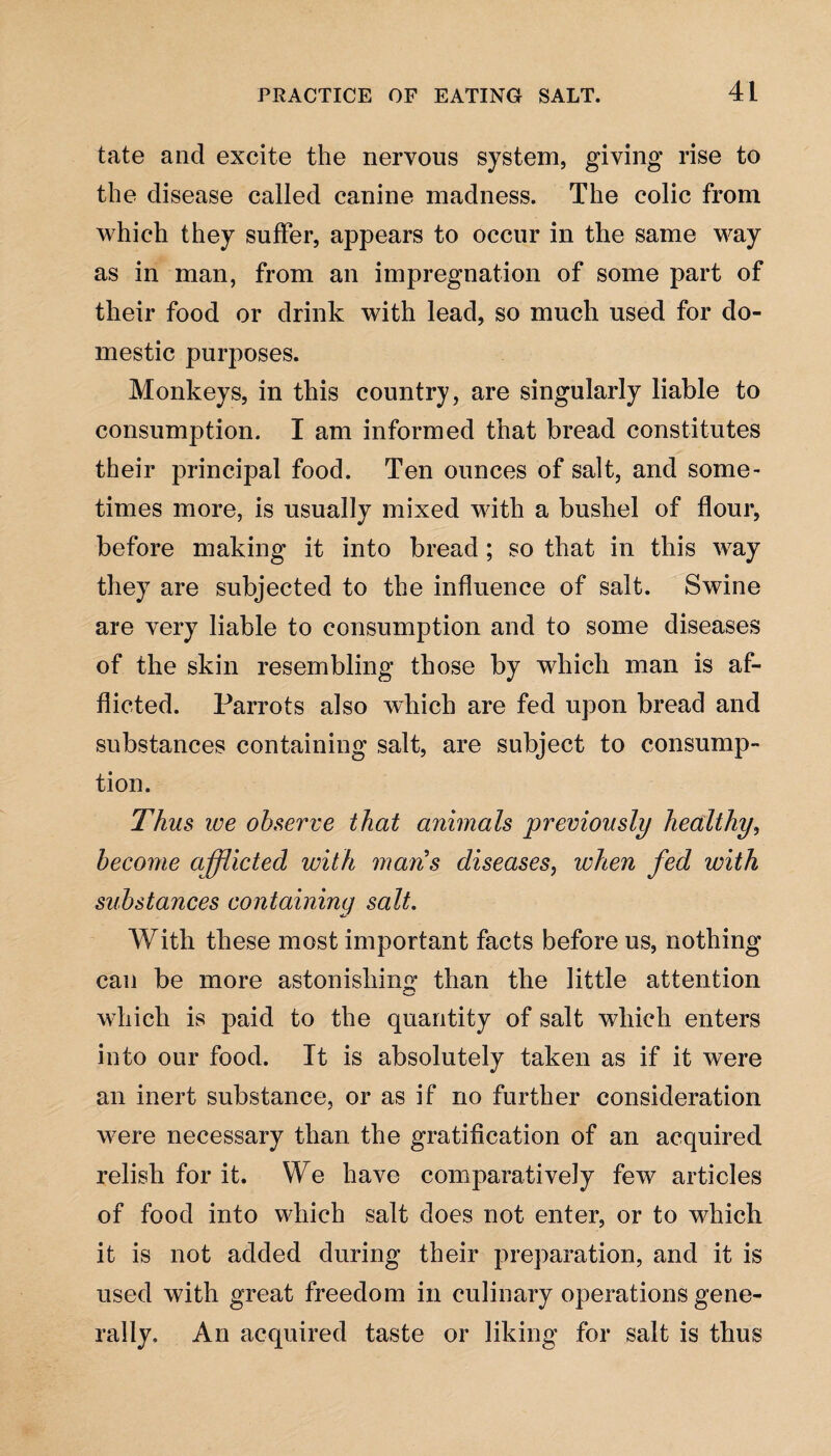 tate and excite the nervous system, giving rise to the disease called canine madness. The colic from which they suffer, appears to occur in the same way as in man, from an impregnation of some part of their food or drink with lead, so much used for do¬ mestic purposes. Monkeys, in this country, are singularly liable to consumption. I am informed that bread constitutes their principal food. Ten ounces of salt, and some¬ times more, is usually mixed with a bushel of flour, before making it into bread; so that in this way they are subjected to the influence of salt. Swine are very liable to consumption and to some diseases of the skin resembling those by which man is af¬ flicted. Parrots also which are fed upon bread and substances containing salt, are subject to consump¬ tion. Thus we observe that animals previously healthy, become afflicted with mans diseases, when fed with substances containing salt. With these most important facts before us, nothing can be more astonishing than the little attention which is paid to the quantity of salt which enters into our food. It is absolutely taken as if it were an inert substance, or as if no further consideration wrere necessary than the gratification of an acquired relish for it. We have comparatively few articles of food into which salt does not enter, or to which it is not added during their preparation, and it is used with great freedom in culinary operations gene¬ rally, An acquired taste or liking for salt is thus